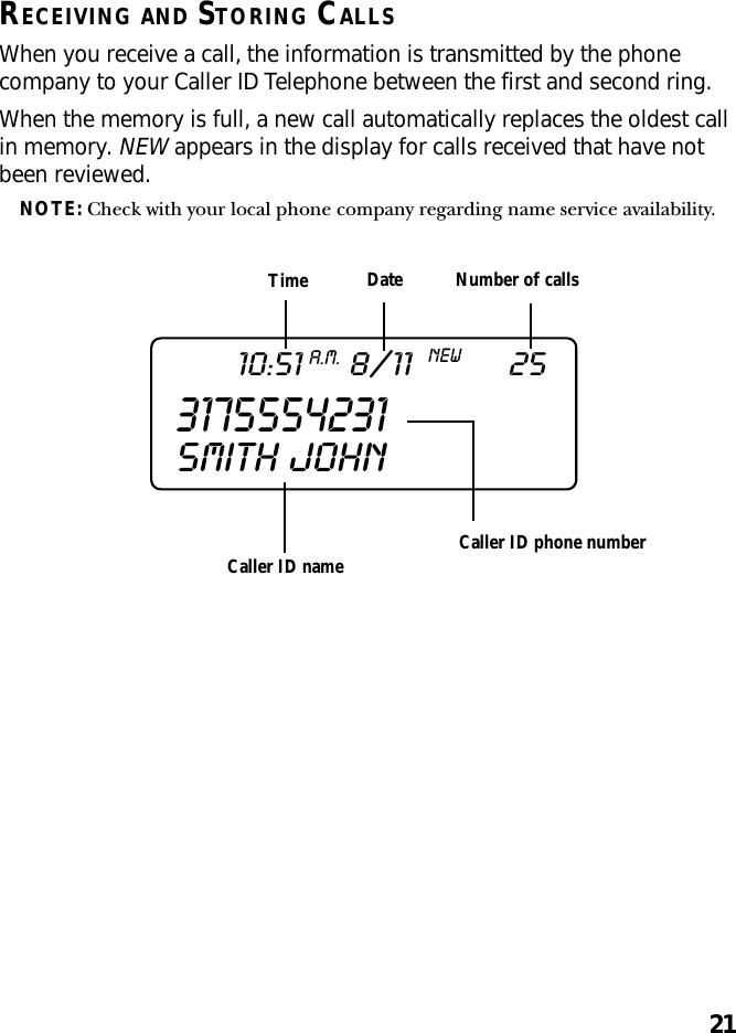 21RECEIVING AND STORING CALLSWhen you receive a call, the information is transmitted by the phonecompany to your Caller ID Telephone between the first and second ring.When the memory is full, a new call automatically replaces the oldest callin memory. NEW appears in the display for calls received that have notbeen reviewed.NOTE: Check with your local phone company regarding name service availability.Caller ID nameTime Date Number of callsCaller ID phone number317555423110:51A.M.8/11NEW25SMITH  JOHN