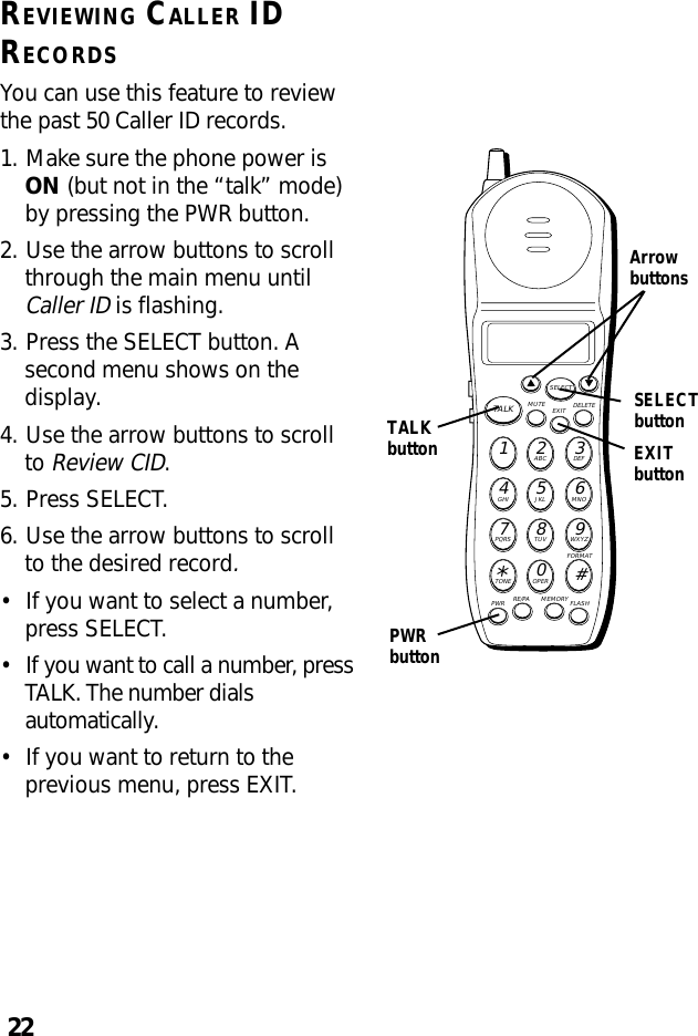 22REVIEWING CALLER IDRECORDSYou can use this feature to reviewthe past 50 Caller ID records.1. Make sure the phone power isON (but not in the “talk” mode)by pressing the PWR button.2. Use the arrow buttons to scrollthrough the main menu untilCaller ID is flashing.3. Press the SELECT button. Asecond menu shows on thedisplay.4. Use the arrow buttons to scrollto Review CID.5. Press SELECT.6. Use the arrow buttons to scrollto the desired record.•If you want to select a number,press SELECT.•If you want to call a number, pressTALK. The number dialsautomatically.•If you want to return to theprevious menu, press EXIT.MUTE DELETEEXITTALKSELECTWXYZ9TUV8PQRS7MNO6JKL5GHI4DEF3ABC21#OPER0TONE*PWR RE/PA MEMORY FLASHFORMATArrowbuttonsTALKbuttonSELECTbuttonPWRbuttonEXITbutton
