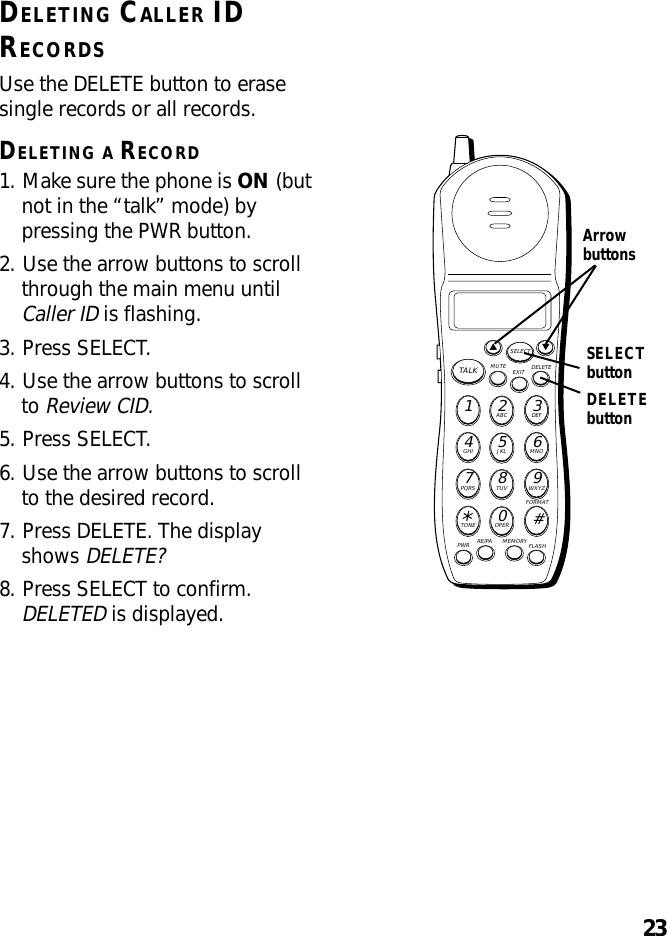 23DELETEbuttonDELETING CALLER IDRECORDSUse the DELETE button to erasesingle records or all records.DELETING A RECORD1. Make sure the phone is ON (butnot in the “talk” mode) bypressing the PWR button.2. Use the arrow buttons to scrollthrough the main menu untilCaller ID is flashing.3. Press SELECT.4. Use the arrow buttons to scrollto Review CID.5. Press SELECT.6. Use the arrow buttons to scrollto the desired record.7. Press DELETE. The displayshows DELETE?8. Press SELECT to confirm.DELETED is displayed.MUTE DELETEEXITTALKSELECTWXYZ9TUV8PQRS7MNO6JKL5GHI4DEF3ABC21#OPER0TONE*PWR RE/PA MEMORY FLASHFORMATSELECTbuttonArrowbuttons