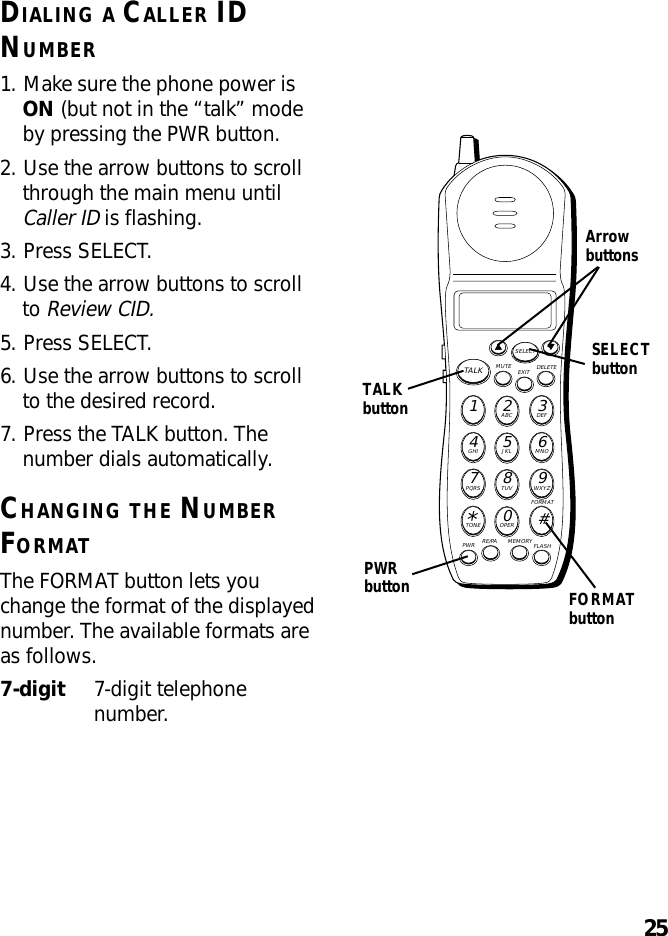 25DIALING A CALLER IDNUMBER1. Make sure the phone power isON (but not in the “talk” modeby pressing the PWR button.2. Use the arrow buttons to scrollthrough the main menu untilCaller ID is flashing.3. Press SELECT.4. Use the arrow buttons to scrollto Review CID.5. Press SELECT.6. Use the arrow buttons to scrollto the desired record.7. Press the TALK button. Thenumber dials automatically.CHANGING THE NUMBERFORMATThe FORMAT button lets youchange the format of the displayednumber. The available formats areas follows.7-digit 7-digit telephonenumber.MUTE DELETEEXITTALKSELECTWXYZ9TUV8PQRS7MNO6JKL5GHI4DEF3ABC21#OPER0TONE*PWR RE/PA MEMORY FLASHFORMATTALKbuttonPWRbutton FORMATbuttonArrowbuttonsSELECTbutton