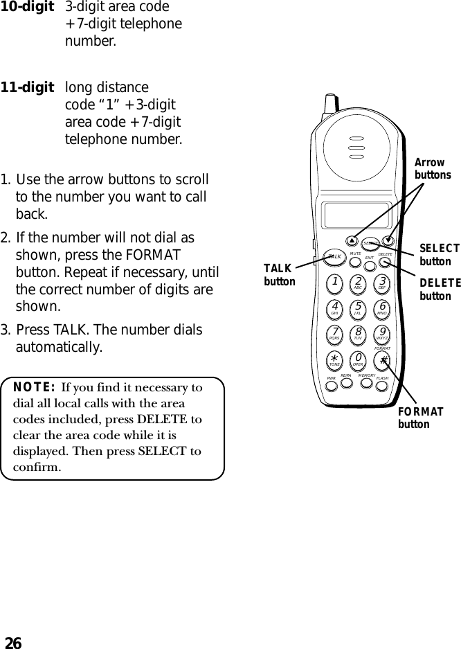 26MUTE DELETEEXITTALKSELECTWXYZ9TUV8PQRS7MNO6JKL5GHI4DEF3ABC21#OPER0TONE*PWR RE/PA MEMORY FLASHFORMATArrowbuttons10-digit 3-digit area code+ 7-digit telephonenumber.11-digit long distancecode “1” + 3-digitarea code + 7-digittelephone number.1. Use the arrow buttons to scrollto the number you want to callback.2. If the number will not dial asshown, press the FORMATbutton. Repeat if necessary, untilthe correct number of digits areshown.3. Press TALK. The number dialsautomatically.NOTE:  If you find it necessary todial all local calls with the areacodes included, press DELETE toclear the area code while it isdisplayed. Then press SELECT toconfirm.FORMATbuttonTALKbuttonSELECTbuttonDELETEbutton