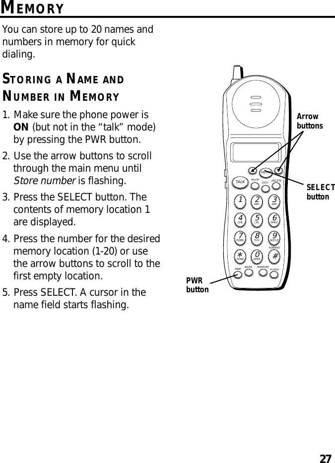 27MEMORYYou can store up to 20 names andnumbers in memory for quickdialing.STORING A NAME ANDNUMBER IN MEMORY1. Make sure the phone power isON (but not in the “talk” mode)by pressing the PWR button.2. Use the arrow buttons to scrollthrough the main menu untilStore number is flashing.3. Press the SELECT button. Thecontents of memory location 1are displayed.4. Press the number for the desiredmemory location (1-20) or usethe arrow buttons to scroll to thefirst empty location.5. Press SELECT. A cursor in thename field starts flashing.MUTE DELETEEXITTALKSELECTWXYZ9TUV8PQRS7MNO6JKL5GHI4DEF3ABC21#OPER0TONE*PWR RE/PA MEMORY FLASHFORMATArrowbuttonsPWRbuttonSELECTbutton