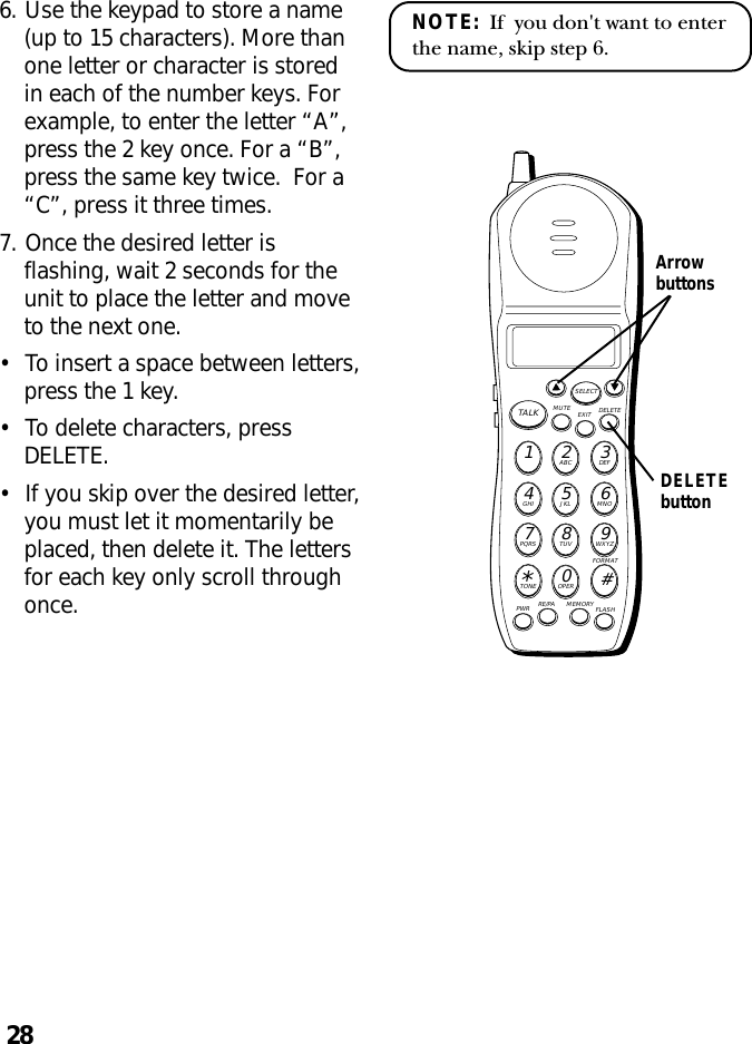 28NOTE:  If  you don&apos;t want to enterthe name, skip step 6.6. Use the keypad to store a name(up to 15 characters). More thanone letter or character is storedin each of the number keys. Forexample, to enter the letter “A”,press the 2 key once. For a “B”,press the same key twice.  For a“C”, press it three times.7. Once the desired letter isflashing, wait 2 seconds for theunit to place the letter and moveto the next one.•To insert a space between letters,press the 1 key.•To delete characters, pressDELETE.•If you skip over the desired letter,you must let it momentarily beplaced, then delete it. The lettersfor each key only scroll throughonce.MUTE DELETEEXITTALKSELECTWXYZ9TUV8PQRS7MNO6JKL5GHI4DEF3ABC21#OPER0TONE*PWR RE/PA MEMORY FLASHFORMATArrowbuttonsDELETEbutton