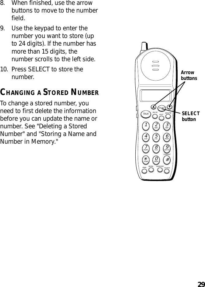 298. When finished, use the arrowbuttons to move to the numberfield.9. Use the keypad to enter thenumber you want to store (upto 24 digits). If the number hasmore than 15 digits, thenumber scrolls to the left side.10. Press SELECT to store thenumber.CHANGING A STORED NUMBERTo change a stored number, youneed to first delete the informationbefore you can update the name ornumber. See &quot;Deleting a StoredNumber&quot; and &quot;Storing a Name andNumber in Memory.&quot;MUTE DELETEEXITTALKSELECTWXYZ9TUV8PQRS7MNO6JKL5GHI4DEF3ABC21#OPER0TONE*PWR RE/PA MEMORY FLASHFORMATArrowbuttonsSELECTbutton