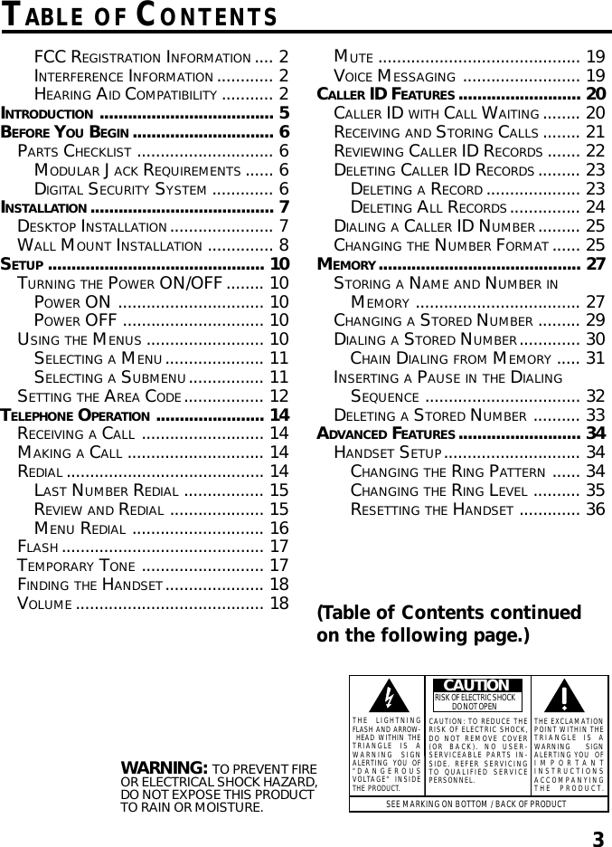 3TABLE OF CONTENTSWARNING: TO PREVENT FIREOR ELECTRICAL SHOCK HAZARD,DO NOT EXPOSE THIS PRODUCTTO RAIN OR MOISTURE.SEE MARKING ON BOTTOM / BACK OF PRODUCTCAUTIONRISK OF ELECTRIC SHOCK            DO NOT OPENTHE EXCLAMATIONPOINT WITHIN THETRIANGLE IS AWARNING       SIGNALERTING YOU  OFIMPORTANTINSTRUCTIONSACCOMPANYINGTHE PRODUCT.THE LIGHTNINGFLASH AND ARROW- HEAD WITHIN THETRIANGLE IS AWARNING SIGNALERTING YOU OF&quot;DANGEROUSVOLTAGE&quot; INSIDETHE PRODUCT.CAUTION: TO REDUCE THERISK OF ELECTRIC SHOCK,DO NOT REMOVE COVER(OR BACK). NO USER-SERVICEABLE PARTS IN-SIDE. REFER SERVICINGTO QUALIFIED SERVICEPERSONNEL.FCC REGISTRATION INFORMATION .... 2INTERFERENCE INFORMATION ............ 2HEARING AID COMPATIBILITY ........... 2INTRODUCTION ..................................... 5BEFORE YOU BEGIN .............................. 6PARTS CHECKLIST ............................. 6MODULAR JACK REQUIREMENTS ...... 6DIGITAL SECURITY SYSTEM ............. 6INSTALLATION ....................................... 7DESKTOP INSTALLATION...................... 7WALL MOUNT INSTALLATION .............. 8SETUP .............................................. 10TURNING THE POWER ON/OFF........ 10POWER ON ............................... 10POWER OFF .............................. 10USING THE MENUS ......................... 10SELECTING A MENU..................... 11SELECTING A SUBMENU................ 11SETTING THE AREA CODE................. 12TELEPHONE OPERATION ....................... 14RECEIVING A CALL .......................... 14MAKING A CALL ............................. 14REDIAL .......................................... 14LAST NUMBER REDIAL ................. 15REVIEW AND REDIAL .................... 15MENU REDIAL ............................ 16FLASH ........................................... 17TEMPORARY TONE .......................... 17FINDING THE HANDSET..................... 18VOLUME ........................................ 18MUTE ........................................... 19VOICE MESSAGING ......................... 19CALLER ID FEATURES .......................... 20CALLER ID WITH CALL WAITING ........ 20RECEIVING AND STORING CALLS ........ 21REVIEWING CALLER ID RECORDS ....... 22DELETING CALLER ID RECORDS......... 23DELETING A RECORD .................... 23DELETING ALL RECORDS............... 24DIALING A CALLER ID NUMBER......... 25CHANGING THE NUMBER FORMAT ...... 25MEMORY........................................... 27STORING A NAME AND NUMBER INMEMORY ................................... 27CHANGING A STORED NUMBER ......... 29DIALING A STORED NUMBER............. 30CHAIN DIALING FROM MEMORY ..... 31INSERTING A PAUSE IN THE DIALINGSEQUENCE ................................. 32DELETING A STORED NUMBER .......... 33ADVANCED FEATURES .......................... 34HANDSET SETUP............................. 34CHANGING THE RING PATTERN ...... 34CHANGING THE RING LEVEL .......... 35RESETTING THE HANDSET ............. 36(Table of Contents continuedon the following page.)