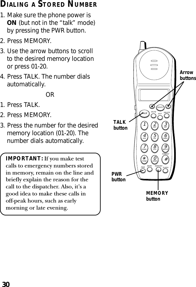 30TALKbuttonDIALING A STORED NUMBER1. Make sure the phone power isON (but not in the “talk” mode)by pressing the PWR button.2. Press MEMORY.3. Use the arrow buttons to scrollto the desired memory locationor press 01-20.4. Press TALK. The number dialsautomatically.OR1. Press TALK.2. Press MEMORY.3. Press the number for the desiredmemory location (01-20). Thenumber dials automatically.IMPORTANT: If you make testcalls to emergency numbers storedin memory, remain on the line andbriefly explain the reason for thecall to the dispatcher. Also, it’s agood idea to make these calls inoff-peak hours, such as earlymorning or late evening.MUTE DELETEEXITTALKSELECTWXYZ9TUV8PQRS7MNO6JKL5GHI4DEF3ABC21#OPER0TONE*PWR RE/PA MEMORY FLASHFORMATArrowbuttonsPWRbuttonMEMORYbutton