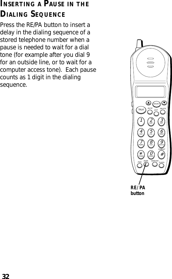 32RE/PAbuttonINSERTING A PAUSE IN THEDIALING SEQUENCEPress the RE/PA button to insert adelay in the dialing sequence of astored telephone number when apause is needed to wait for a dialtone (for example after you dial 9for an outside line, or to wait for acomputer access tone).  Each pausecounts as 1 digit in the dialingsequence.MUTE DELETEEXITTALKSELECTWXYZ9TUV8PQRS7MNO6JKL5GHI4DEF3ABC21#OPER0TONE*PWR RE/PA MEMORY FLASHFORMAT