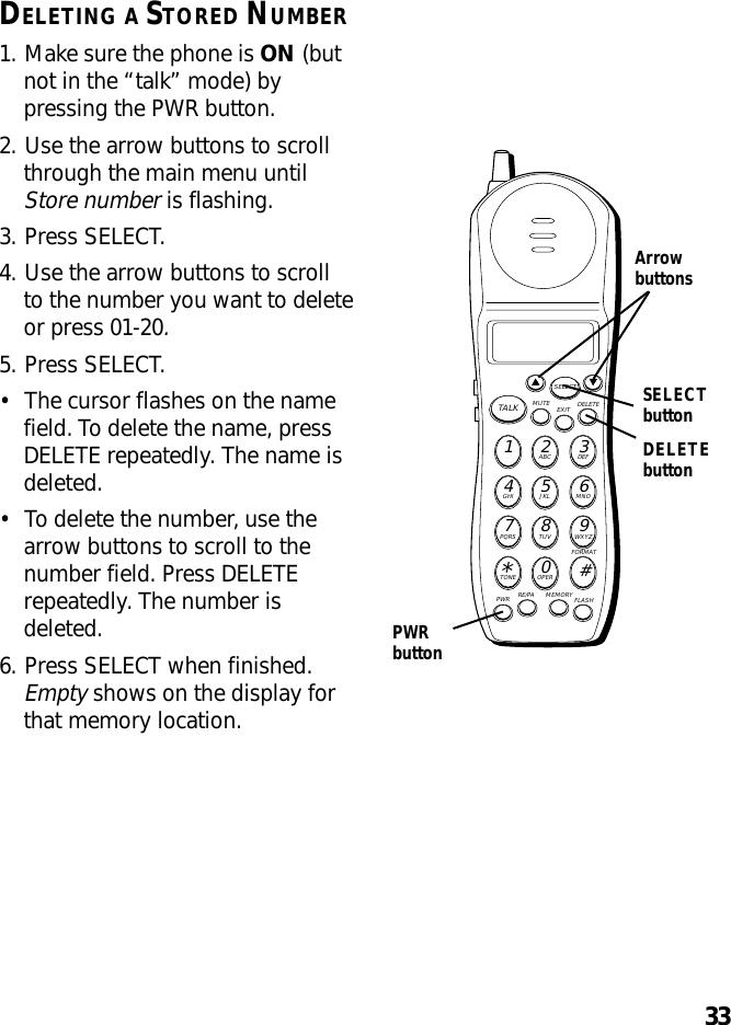 33DELETING A STORED NUMBER1. Make sure the phone is ON (butnot in the “talk” mode) bypressing the PWR button.2. Use the arrow buttons to scrollthrough the main menu untilStore number is flashing.3. Press SELECT.4. Use the arrow buttons to scrollto the number you want to deleteor press 01-20.5. Press SELECT.•The cursor flashes on the namefield. To delete the name, pressDELETE repeatedly. The name isdeleted.•To delete the number, use thearrow buttons to scroll to thenumber field. Press DELETErepeatedly. The number isdeleted.6. Press SELECT when finished.Empty shows on the display forthat memory location.MUTE DELETEEXITTALKSELECTWXYZ9TUV8PQRS7MNO6JKL5GHI4DEF3ABC21#OPER0TONE*PWR RE/PA MEMORY FLASHFORMATArrowbuttonsPWRbuttonSELECTbuttonDELETEbutton