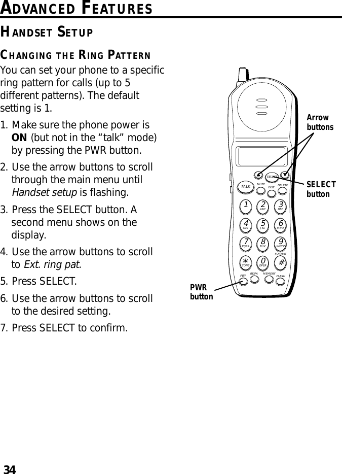 34ADVANCED FEATURESMUTE DELETEEXITTALKSELECTWXYZ9TUV8PQRS7MNO6JKL5GHI4DEF3ABC21#OPER0TONE*PWR RE/PA MEMORY FLASHFORMATArrowbuttonsHANDSET SETUPCHANGING THE RING PATTERNYou can set your phone to a specificring pattern for calls (up to 5different patterns). The defaultsetting is 1.1. Make sure the phone power isON (but not in the “talk” mode)by pressing the PWR button.2. Use the arrow buttons to scrollthrough the main menu untilHandset setup is flashing.3. Press the SELECT button. Asecond menu shows on thedisplay.4. Use the arrow buttons to scrollto Ext. ring pat.5. Press SELECT.6. Use the arrow buttons to scrollto the desired setting.7. Press SELECT to confirm.PWRbuttonSELECTbutton