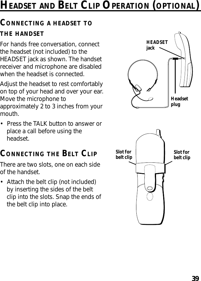 39HEADSETHEADSET AND BELT CLIP OPERATION (OPTIONAL)CONNECTING A HEADSET TOTHE HANDSETFor hands free conversation, connectthe headset (not included) to theHEADSET jack as shown. The handsetreceiver and microphone are disabledwhen the headset is connected.Adjust the headset to rest comfortablyon top of your head and over your ear.Move the microphone toapproximately 2 to 3 inches from yourmouth.•Press the TALK button to answer orplace a call before using theheadset.CONNECTING THE BELT CLIPThere are two slots, one on each sideof the handset.•Attach the belt clip (not included)by inserting the sides of the beltclip into the slots. Snap the ends ofthe belt clip into place.HEADSETjackHeadsetplugSlot forbelt clip Slot forbelt clip