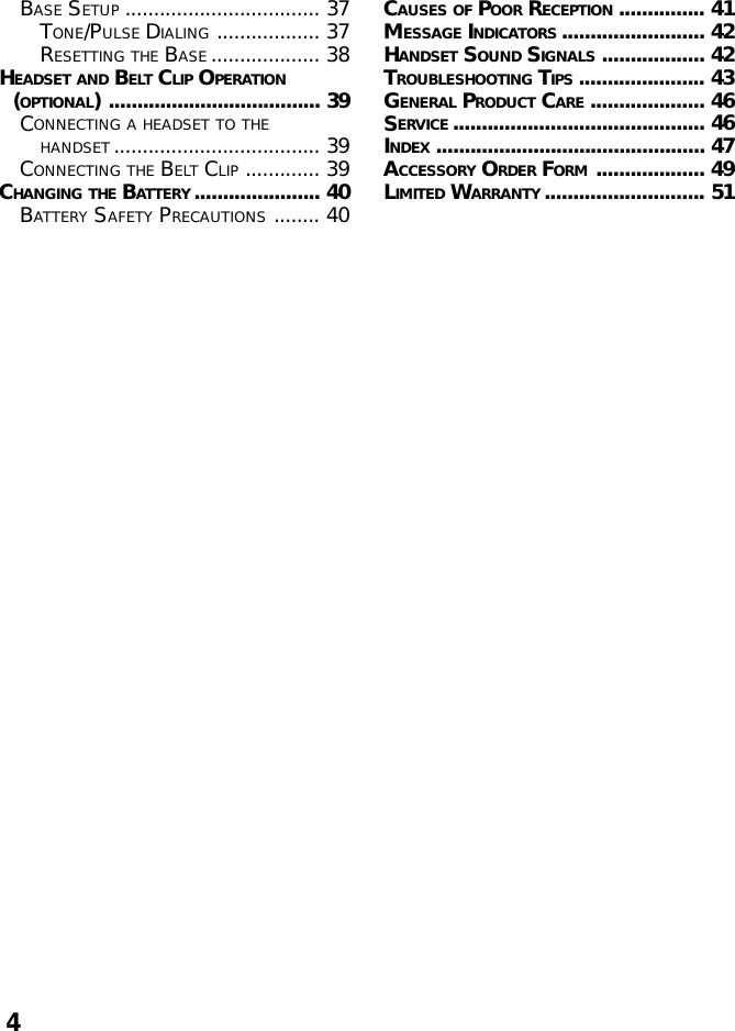 4BASE SETUP .................................. 37TONE/PULSE DIALING .................. 37RESETTING THE BASE ................... 38HEADSET AND BELT CLIP OPERATION(OPTIONAL) ..................................... 39CONNECTING A HEADSET TO THEHANDSET .................................... 39CONNECTING THE BELT CLIP ............. 39CHANGING THE BATTERY ...................... 40BATTERY SAFETY PRECAUTIONS ........ 40CAUSES OF POOR RECEPTION ............... 41MESSAGE INDICATORS ......................... 42HANDSET SOUND SIGNALS .................. 42TROUBLESHOOTING TIPS ...................... 43GENERAL PRODUCT CARE .................... 46SERVICE ............................................ 46INDEX ............................................... 47ACCESSORY ORDER FORM ................... 49LIMITED WARRANTY ............................ 51