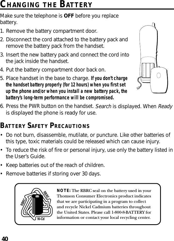 40NOTE: The RBRC seal on the battery used in yourThomson Consumer Electronics product indicatesthat we are participating in a program to collectand recycle Nickel Cadmium batteries throughoutthe United States. Please call 1-800-8-BATTERY forinformation or contact your local recycling center.Ni-CdRBRCRBRCCHANGING THE BATTERYMake sure the telephone is OFF before you replacebattery.1. Remove the battery compartment door.2. Disconnect the cord attached to the battery pack andremove the battery pack from the handset.3. Insert the new battery pack and connect the cord intothe jack inside the handset.4. Put the battery compartment door back on.5. Place handset in the base to charge. If you don’t chargethe handset battery properly (for 12 hours) when you first setup the phone and/or when you install a new battery pack, thebattery’s long-term performance will be compromised.6. Press the PWR button on the handset. Search is displayed. When Readyis displayed the phone is ready for use.BATTERY SAFETY PRECAUTIONS•Do not burn, disassemble, mutilate, or puncture. Like other batteries ofthis type, toxic materials could be released which can cause injury.•To reduce the risk of fire or personal injury, use only the battery listed inthe User’s Guide.•Keep batteries out of the reach of children.•Remove batteries if storing over 30 days.
