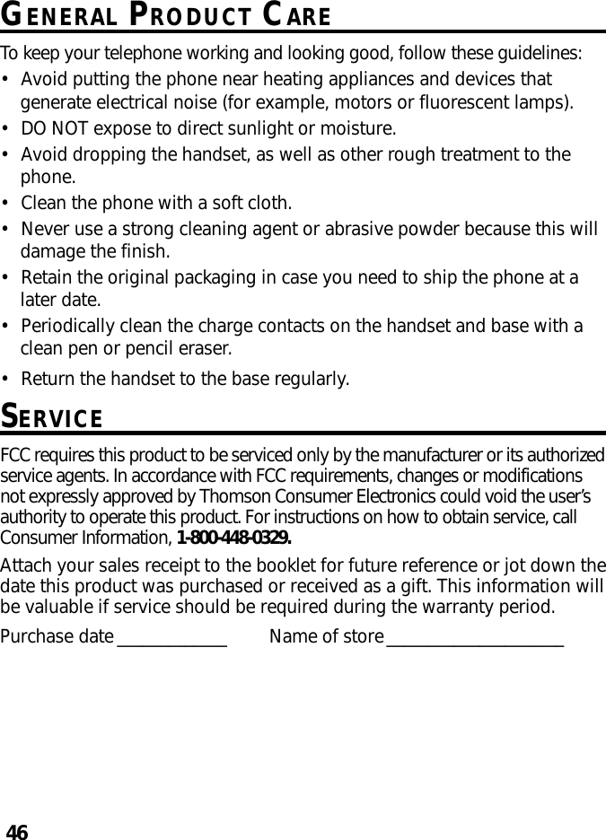 46GENERAL PRODUCT CARETo keep your telephone working and looking good, follow these guidelines:•Avoid putting the phone near heating appliances and devices thatgenerate electrical noise (for example, motors or fluorescent lamps).•DO NOT expose to direct sunlight or moisture.•Avoid dropping the handset, as well as other rough treatment to thephone.•Clean the phone with a soft cloth.•Never use a strong cleaning agent or abrasive powder because this willdamage the finish.•Retain the original packaging in case you need to ship the phone at alater date.•Periodically clean the charge contacts on the handset and base with aclean pen or pencil eraser.•Return the handset to the base regularly.SERVICEFCC requires this product to be serviced only by the manufacturer or its authorizedservice agents. In accordance with FCC requirements, changes or modificationsnot expressly approved by Thomson Consumer Electronics could void the user’sauthority to operate this product. For instructions on how to obtain service, callConsumer Information, 1-800-448-0329.Attach your sales receipt to the booklet for future reference or jot down thedate this product was purchased or received as a gift. This information willbe valuable if service should be required during the warranty period.Purchase date _____________ Name of store_____________________