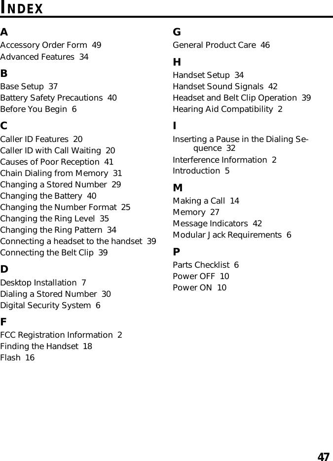 47INDEXAAccessory Order Form  49Advanced Features  34BBase Setup  37Battery Safety Precautions  40Before You Begin  6CCaller ID Features  20Caller ID with Call Waiting  20Causes of Poor Reception  41Chain Dialing from Memory  31Changing a Stored Number  29Changing the Battery  40Changing the Number Format  25Changing the Ring Level  35Changing the Ring Pattern  34Connecting a headset to the handset  39Connecting the Belt Clip  39DDesktop Installation  7Dialing a Stored Number  30Digital Security System  6FFCC Registration Information  2Finding the Handset  18Flash  16GGeneral Product Care  46HHandset Setup  34Handset Sound Signals  42Headset and Belt Clip Operation  39Hearing Aid Compatibility  2IInserting a Pause in the Dialing Se-quence  32Interference Information  2Introduction  5MMaking a Call  14Memory  27Message Indicators  42Modular Jack Requirements  6PParts Checklist  6Power OFF  10Power ON  10