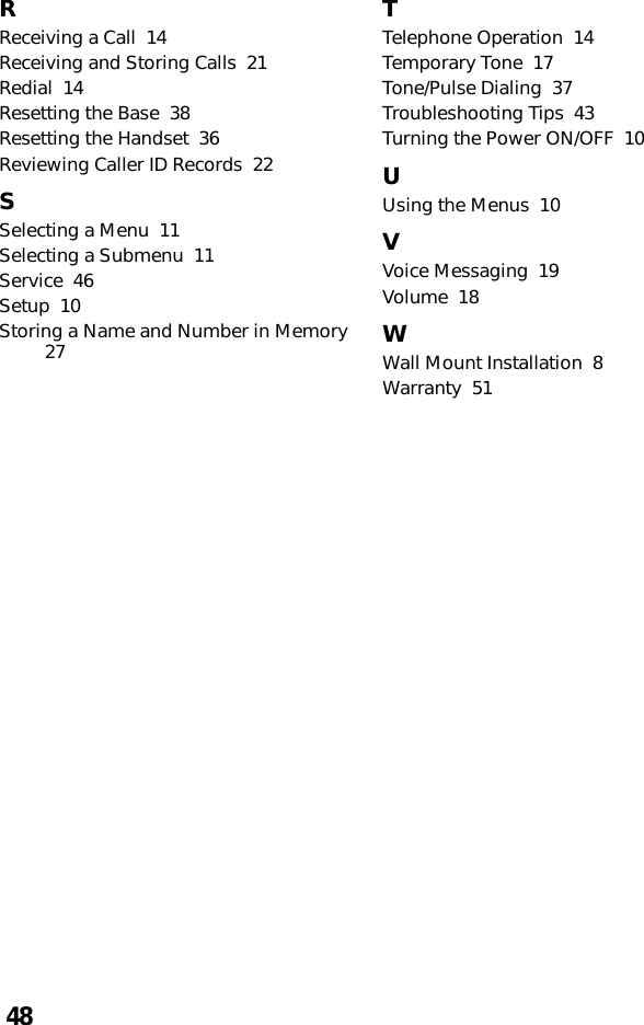 48RReceiving a Call  14Receiving and Storing Calls  21Redial  14Resetting the Base  38Resetting the Handset  36Reviewing Caller ID Records  22SSelecting a Menu  11Selecting a Submenu  11Service  46Setup  10Storing a Name and Number in Memory27TTelephone Operation  14Temporary Tone  17Tone/Pulse Dialing  37Troubleshooting Tips  43Turning the Power ON/OFF  10UUsing the Menus  10VVoice Messaging  19Volume  18WWall Mount Installation  8Warranty  51