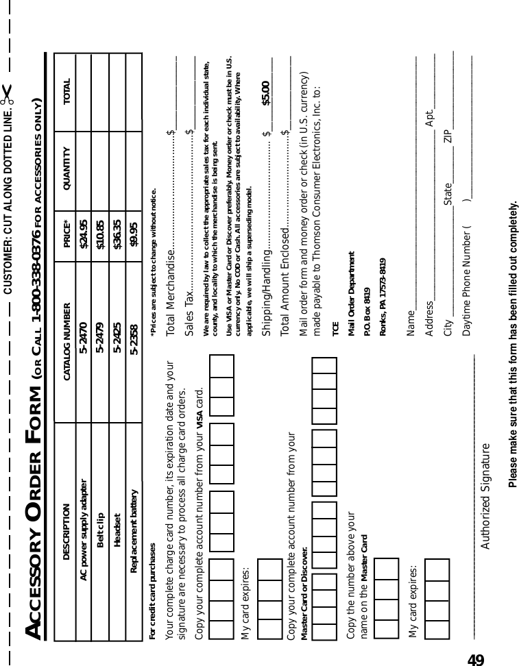 49Please make sure that this form has been filled out completely.ACCESSORY ORDER FORM (OR CALL 1-800-338-0376 FOR ACCESSORIES ONLY)CUSTOMER: CUT ALONG DOTTED LINE. ✂*Prices are subject to change without notice.Total Merchandise.........................................$_______________Sales Tax........................................................$_______________We are required by law to collect the appropriate sales tax for each individual state,county, and locality to which the merchandise is being sent.Use VISA or Master Card or Discover preferably. Money order or check must be in U.S.currency only. No COD or Cash. All accessories are subject to availability. Whereapplicable, we will ship a superseding model.Shipping/Handling....................................... $_______________Total Amount Enclosed.................................$_______________Mail order form and money order or check (in U.S. currency)made payable to Thomson Consumer Electronics, Inc. to:TCEMail Order DepartmentP.O. Box 8419Ronks, PA 17573-8419Name_______________________________________________________Address_____________________________________ Apt.____________City ________________________State________ ZIP_________________Daytime Phone Number (         )_______________________________$5.00____________________________________________________________________Authorized SignatureMy card expires:Copy the number above yourname on the Master CardFor credit card purchasesYour complete charge card number, its expiration date and yoursignature are necessary to process all charge card orders.Copy your complete account number from your VISA card.My card expires:Copy your complete account number from yourMaster Card or Discover.DESCRIPTIONAC power supply adapter CATALOG NUMBER TOTALQUANTITYPRICE*$24.95Belt clip $10.85Headset 5-2425 $36.355-24705-2358 $9.95Replacement battery5-2479