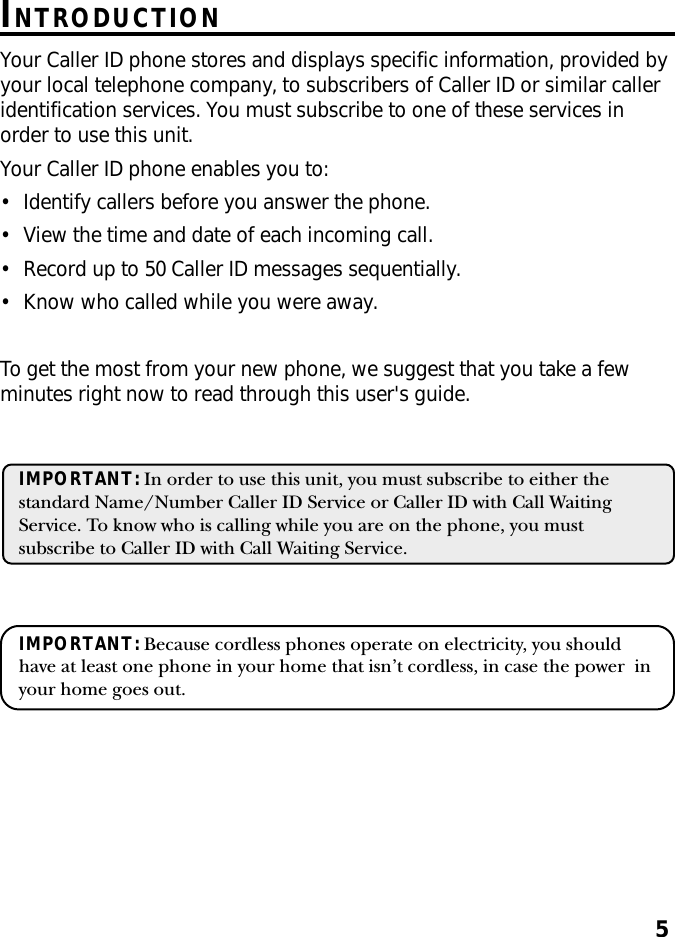 5INTRODUCTIONYour Caller ID phone stores and displays specific information, provided byyour local telephone company, to subscribers of Caller ID or similar calleridentification services. You must subscribe to one of these services inorder to use this unit.Your Caller ID phone enables you to:• Identify callers before you answer the phone.• View the time and date of each incoming call.• Record up to 50 Caller ID messages sequentially.• Know who called while you were away.To get the most from your new phone, we suggest that you take a fewminutes right now to read through this user&apos;s guide.IMPORTANT: In order to use this unit, you must subscribe to either thestandard Name/Number Caller ID Service or Caller ID with Call WaitingService. To know who is calling while you are on the phone, you mustsubscribe to Caller ID with Call Waiting Service.IMPORTANT: Because cordless phones operate on electricity, you shouldhave at least one phone in your home that isn’t cordless, in case the power  inyour home goes out.