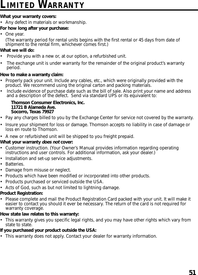 51LIMITED WARRANTYWhat your warranty covers:•Any defect in materials or workmanship.For how long after your purchase:•One year.(The warranty period for rental units begins with the first rental or 45 days from date ofshipment to the rental firm, whichever comes first.)What we will do:•Provide you with a new or, at our option, a refurbished unit.•The exchange unit is under warranty for the remainder of the original product’s warrantyperiod.How to make a warranty claim:•Properly pack your unit. Include any cables, etc., which were originally provided with theproduct. We recommend using the original carton and packing materials.•Include evidence of purchase date such as the bill of sale. Also print your name and addressand a description of the defect.  Send via standard UPS or its equivalent to:Thomson Consumer Electronics, Inc.11721 B Alameda Ave.Socorro, Texas 79927•Pay any charges billed to you by the Exchange Center for service not covered by the warranty.•Insure your shipment for loss or damage. Thomson accepts no liability in case of damage orloss en route to Thomson.•A new or refurbished unit will be shipped to you freight prepaid.What your warranty does not cover:•Customer instruction. (Your Owner’s Manual provides information regarding operatinginstructions and user controls. For additional information, ask your dealer.)•Installation and set-up service adjustments.•Batteries.•Damage from misuse or neglect.•Products which have been modified or incorporated into other products.•Products purchased or serviced outside the USA.•Acts of God, such as but not limited to lightning damage.Product Registration:•Please complete and mail the Product Registration Card packed with your unit. It will make iteasier to contact you should it ever be necessary. The return of the card is not required forwarranty coverage.How state law relates to this warranty:•This warranty gives you specific legal rights, and you may have other rights which vary fromstate to state.If you purchased your product outside the USA:•This warranty does not apply. Contact your dealer for warranty information.