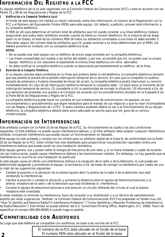 2INFORMACIÓN DEL REGISTRO A LA FCCSu equipo telefónico de la ha sido registrado con la Comisión Federal de Comunicaciones (FCC) y está en acuerdo con lasPartes 15 y 68 de las Regulaciones y Reglas de la FCC.1 Notificación a la Compañía Telefónica LocalAl fondo de este equipo Ud. hallará un rótulo indicando, entre otra información, el número de la Registración con laFCC y el Número del Equivalente Timbre (REN) para este equipo. Ud. deberá, a petición, proveer esta información asu compañía telefónica.El REN es útil para determinar el número total de artefactos que Ud. puede conectar a su línea telefónica, todavíaasegurando que todos estos artefactos sonarán cuando se llame su número telefónico. En la mayoría de las áreas(pero no en todas), el total de los números REN de todos los artefactos conectados a una línea no debe exceder 5.Para estar seguro del número total de artefactos que Ud. pueda conectar a su línea (determinado por el REN), Ud.deberá ponerse en contacto con su compañía telefónica local.NOTAS:•No se puede usar este equipo con un teléfono de previo pago proveído por la compañía telefónica.•Las líneas compartidas son sujetas a las tarifas del estado, y por eso, es posible que Ud. no pueda usar su propioequipo  telefónico si Ud. estuviera compartiendo la misma línea telefónica con otros  abonados.•Se debe notificar la compañía telefónica cuando se desconecte permanentemente su teléfono  de la línea.2 Derechos de la Compañía TelefónicaSi su equipo causase algún problema en su línea que pudiera dañar la red telefónica, la compañía telefónica siempreque sea posible le avisará de la posible interrupción temporal de su servicio. En caso que la compañía no pudieraavisarle de antemano y hubiera necesidad de tomar tal acción, la compañía telefónica podrá interrumpir su servicioinmediatemente. En caso de tal interrupción telefónica temporal la compañía debe : (1) darle aviso al momento de talinterrupción temporal de servico, (2) concederle a Ud. la oportunidad de corregir la situación, (3) informarle a Ud. desus derechos de presentar una questa a la Comisión de acuerdo con los procedimientos dictados en la Subparte E dela Parte 68 de las Regulaciones y Reglas de la FCC.La compañía telefónica puede hacer los cambios en sus instalaciones de comunicación, en equipos, en susfuncionamientos o procedimientos que digne necesarios para el manejo de sus negocios y que no sean incompatiblescon las Reglas y Regulaciones de l a FCC. Si estos cambios pudieran alterar el uso o el funcionamiento de su equipotelefónico, la compañía telefónica deberá darle aviso adecuado en escrito para que Ud. goce de un servicoininterrumpido.INFORMACIÓN DE INTERFERENCIASEste artefacto cumple con la Parte 15 de las Reglas de la FCC. Su funcionamiento es sujeto a las dos condicionessiguientes: (l) Este artefacto no puede causar interferencia dañosa, y (2) Este artefacto debe aceptar cualquier interferenciarecibida, incluyendo interferencia que puede causar un funcionamiento no deseado.Este equipo ha sido probado y cumple con los límites para un artefacto digital de la Clase B, de conformidad con la Parte15 de las Reglas de la FCC. Estos límites han sido diseñados para proporcionar una protección razonable contra unainterferencia dañosa que pueda existir en una instalación doméstica.Este equipo genera, usa y puede radiar la energía de frecuencia de una radio y, si no fuera instalado y usado de acuerdocon las instrucciones, puede causar interferencia dañosa a las transmisiones radiales. Sin embargo, no hay garantía que lainterferencia no ocurrirá en una instalación en particular.Si este equipo causa en efecto una interferencia dañosa a la recepción de la radio o de la televisión, lo cual puede serdeterminado apagando y prendiendo el equipo, le animamos a Ud. de tratar de corregir la interferencia por medio de una(o más) de las sugerencias siguientes:•Cambie la posición o la ubicación de la antena (quiere decir la antena de la radio o de la televisión que estárecibiendo la interferencia).•Cambie la posición o cambie la ubicación y aumente la distancia entre el equipo de telecomunicaciones y laantena  receptora de la radio o de la televisión que está recibiendo la  interferencia.•Conecte el equipo de telecomunicaciones a una toma en un circuito diferente del circuito al cual la antenareceptora esté conectada.Si estas medidas no eliminan la interferencia, favor de consultar a su distribuidor o a un técnico de radio/televisiónexperto por otras sugerencias. También, la Comisión Federal de Comunicaciones (FCC) ha preparado un folleto muy útil,“How To Identify and Resolve Radio/TV Interference Problems” (“Como Identificar y Resolver Problemas de Interferenciade Radio/Televisión”). Este folleto se puede obtener del U.S. Goverment Printing Office, Washington, D.C. 20402. Favor deespecificar el número 004-000-00345-4 cuando haga su pedido.COMPATIBILIDAD CON AUDÍFONOSSe juzga que este teléfono es compatible con audífonos, en base a las normas de la FCC.El número de la FCC está ubicado en el fondo de la baseEl numero REN esta ubicado en el fondo de la base