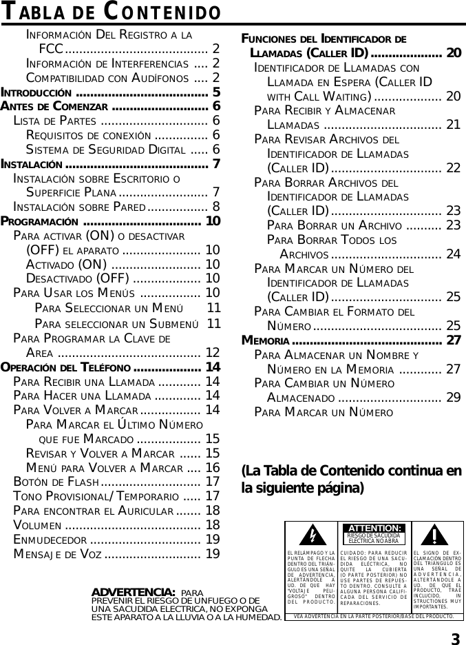 3TABLA DE CONTENIDO(La Tabla de Contenido continua enla siguiente página)ADVERTENCIA:  PARAPREVENIR EL RIESGO DE UNFUEGO O DEUNA SACUDIDA ELECTRICA, NO EXPONGAESTE APARATO A LA LLUVIA O A LA HUMEDAD.VEA ADVERTENCIA EN LA PARTE POSTERIOR/BASE DEL PRODUCTO.ATTENTION:RIESGO DE SACUDIDAELÉCTRICA NO ABRAEL RELÁMPAGO Y LAPUNTA DE FLECHADENTRO DEL TRIÁN-GULO ES UNA SEÑALDE  ADVERTENCIA,ALERTÁNDOLE    AUD.  DE  QUE   HAY&quot;VOLTAJE       PELI-GROSO&quot;   DENTRODEL PRODUCTO.CUIDADO: PARA REDUCIREL RIESGO DE UNA SACU-DIDA    ELÉCTRICA,     NOQUITE     LA     CUBIERTA(O PARTE POSTERIOR) NOUSE PARTES DE REPUES-TO DENTRO. CONSULTE AALGUNA PERSONA CALIFI-CADA DEL SERVICIO DEREPARACIONES.EL  SIGNO  DE  EX-CLAMACIÓN DENTRODEL TRIÁNGULO ESUNA    SEÑAL    DEADVERTENCIA,ALTERTÁNDOLE AUD.     DE    QUE   ELPRODUCTO,   TRAEINCLUCIDO,          INSTRUCTIONES MUYIMPORTANTES.INFORMACIÓN DEL REGISTRO A LAFCC........................................ 2INFORMACIÓN DE INTERFERENCIAS .... 2COMPATIBILIDAD CON AUDÍFONOS .... 2INTRODUCCIÓN..................................... 5ANTES DE COMENZAR ........................... 6LISTA DE PARTES .............................. 6REQUISITOS DE CONEXIÓN............... 6SISTEMA DE SEGURIDAD DIGITAL ..... 6INSTALACIÓN........................................ 7INSTALACIÓN SOBRE ESCRITORIO OSUPERFICIE PLANA......................... 7INSTALACIÓN SOBRE PARED................. 8PROGRAMACIÓN................................. 10PARA ACTIVAR (ON) O DESACTIVAR(OFF) EL APARATO ...................... 10ACTIVADO (ON) ......................... 10DESACTIVADO (OFF) ................... 10PARA USAR LOS MENÚS................. 10PARA SELECCIONAR UN MENÚ11PARA SELECCIONAR UN SUBMENÚ11PARA PROGRAMAR LA CLAVE DEAREA ........................................ 12OPERACIÓN DEL TELÉFONO ................... 14PARA RECIBIR UNA LLAMADA ............ 14PARA HACER UNA LLAMADA ............. 14PARA VOLVER A MARCAR................. 14PARA MARCAR EL ÚLTIMO NÚMEROQUE FUE MARCADO .................. 15REVISAR Y VOLVER A MARCAR ...... 15MENÚ PARA VOLVER A MARCAR .... 16BOTÓN DE FLASH............................ 17TONO PROVISIONAL/ TEMPORARIO ..... 17PARA ENCONTRAR EL AURICULAR ....... 18VOLUMEN ...................................... 18ENMUDECEDOR ............................... 19MENSAJE DE VOZ ........................... 19FUNCIONES DEL IDENTIFICADOR DELLAMADAS (CALLER ID).................... 20IDENTIFICADOR DE LLAMADAS CONLLAMADA EN ESPERA (CALLER IDWITH CALL WAITING)................... 20PARA RECIBIR Y ALMACENARLLAMADAS ................................. 21PARA REVISAR ARCHIVOS DELIDENTIFICADOR DE LLAMADAS(CALLER ID)............................... 22PARA BORRAR ARCHIVOS DELIDENTIFICADOR DE LLAMADAS(CALLER ID)............................... 23PARA BORRAR UN ARCHIVO .......... 23PARA BORRAR TODOS LOSARCHIVOS............................... 24PARA MARCAR UN NÚMERO DELIDENTIFICADOR DE LLAMADAS(CALLER ID)............................... 25PARA CAMBIAR EL FORMATO DELNÚMERO.................................... 25MEMORIA .......................................... 27PARA ALMACENAR UN NOMBRE YNÚMERO EN LA MEMORIA ............ 27PARA CAMBIAR UN NÚMEROALMACENADO ............................. 29PARA MARCAR UN NÚMERO