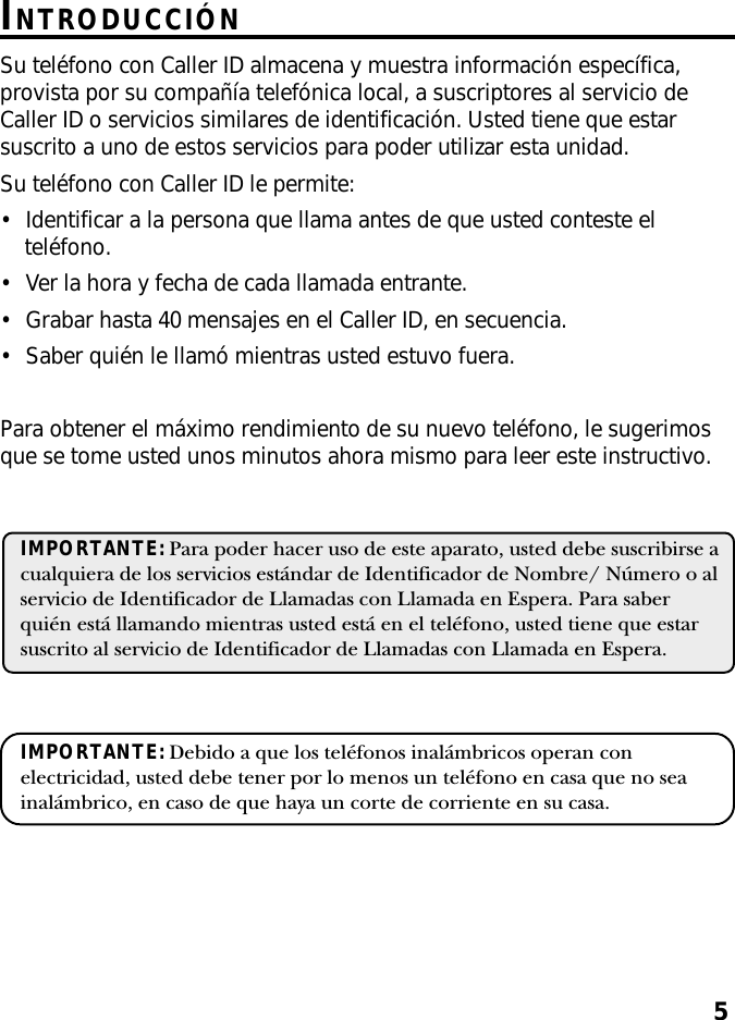 5INTRODUCCIÓNSu teléfono con Caller ID almacena y muestra información específica,provista por su compañía telefónica local, a suscriptores al servicio deCaller ID o servicios similares de identificación. Usted tiene que estarsuscrito a uno de estos servicios para poder utilizar esta unidad.Su teléfono con Caller ID le permite:•Identificar a la persona que llama antes de que usted conteste elteléfono.•Ver la hora y fecha de cada llamada entrante.•Grabar hasta 40 mensajes en el Caller ID, en secuencia.•Saber quién le llamó mientras usted estuvo fuera.Para obtener el máximo rendimiento de su nuevo teléfono, le sugerimosque se tome usted unos minutos ahora mismo para leer este instructivo.IMPORTANTE: Para poder hacer uso de este aparato, usted debe suscribirse acualquiera de los servicios estándar de Identificador de Nombre/ Número o alservicio de Identificador de Llamadas con Llamada en Espera. Para saberquién está llamando mientras usted está en el teléfono, usted tiene que estarsuscrito al servicio de Identificador de Llamadas con Llamada en Espera.IMPORTANTE: Debido a que los teléfonos inalámbricos operan conelectricidad, usted debe tener por lo menos un teléfono en casa que no seainalámbrico, en caso de que haya un corte de corriente en su casa.