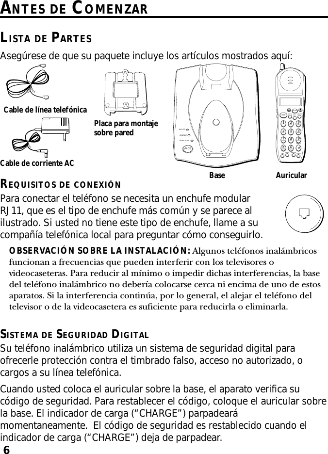 6ANTES DE COMENZARLISTA DE PARTESAsegúrese de que su paquete incluye los artículos mostrados aquí:Base AuricularCable de corriente ACCable de línea telefónicaPlaca para montajesobre paredIN USECHARGEVOICE MAILPAGEMUTE DELETEEXITTALKSELECTWXYZ9TUV8PQRS7MNO6JKL5GHI4DEF3ABC21#OPER0TONE*PWR RE/PA MEMORY FLASHFORMATREQUISITOS DE CONEXIÓNPara conectar el teléfono se necesita un enchufe modularRJ11, que es el tipo de enchufe más común y se parece alilustrado. Si usted no tiene este tipo de enchufe, llame a sucompañía telefónica local para preguntar cómo conseguirlo.OBSERVACIÓN SOBRE LA INSTALACIÓN: Algunos teléfonos inalámbricosfuncionan a frecuencias que pueden interferir con los televisores ovideocaseteras. Para reducir al mínimo o impedir dichas interferencias, la basedel teléfono inalámbrico no debería colocarse cerca ni encima de uno de estosaparatos. Si la interferencia continúa, por lo general, el alejar el teléfono deltelevisor o de la videocasetera es suficiente para reducirla o eliminarla.SISTEMA DE SEGURIDAD DIGITALSu teléfono inalámbrico utiliza un sistema de seguridad digital paraofrecerle protección contra el timbrado falso, acceso no autorizado, ocargos a su línea telefónica.Cuando usted coloca el auricular sobre la base, el aparato verifica sucódigo de seguridad. Para restablecer el código, coloque el auricular sobrela base. El indicador de carga (“CHARGE”) parpadearámomentaneamente.  El código de seguridad es restablecido cuando elindicador de carga (“CHARGE”) deja de parpadear.