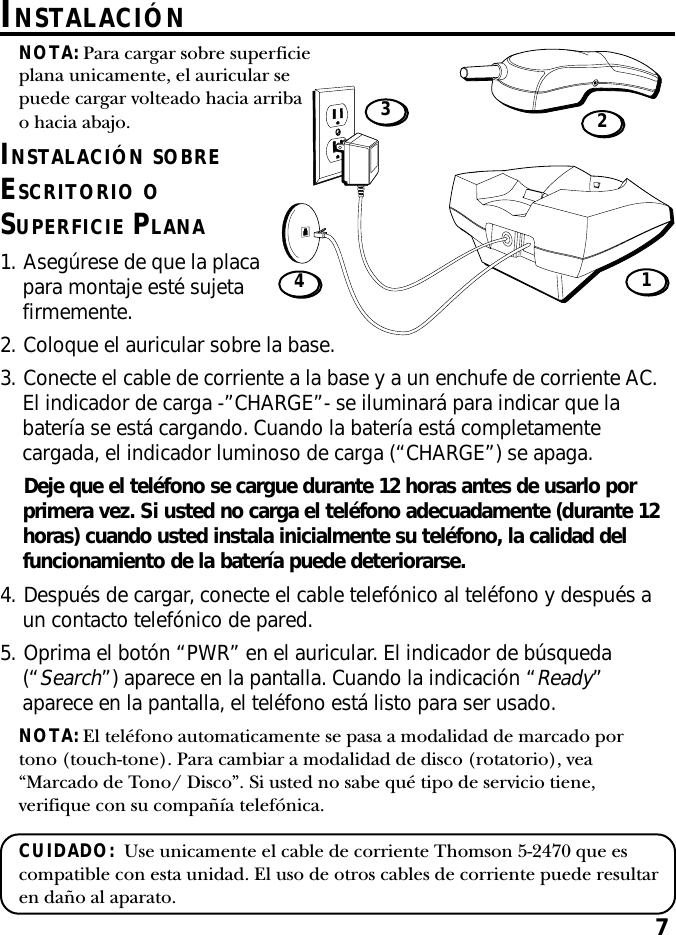 7INSTALACIÓN SOBREESCRITORIO OSUPERFICIE PLANA1. Asegúrese de que la placapara montaje esté sujetafirmemente.NOTA: Para cargar sobre superficieplana unicamente, el auricular sepuede cargar volteado hacia arribao hacia abajo.INSTALACIÓN14322. Coloque el auricular sobre la base.3. Conecte el cable de corriente a la base y a un enchufe de corriente AC.El indicador de carga -”CHARGE”- se iluminará para indicar que labatería se está cargando. Cuando la batería está completamentecargada, el indicador luminoso de carga (“CHARGE”) se apaga.Deje que el teléfono se cargue durante 12 horas antes de usarlo porprimera vez. Si usted no carga el teléfono adecuadamente (durante 12horas) cuando usted instala inicialmente su teléfono, la calidad delfuncionamiento de la batería puede deteriorarse.4. Después de cargar, conecte el cable telefónico al teléfono y después aun contacto telefónico de pared.5. Oprima el botón “PWR” en el auricular. El indicador de búsqueda(“Search”) aparece en la pantalla. Cuando la indicación “Ready”aparece en la pantalla, el teléfono está listo para ser usado.NOTA: El teléfono automaticamente se pasa a modalidad de marcado portono (touch-tone). Para cambiar a modalidad de disco (rotatorio), vea“Marcado de Tono/ Disco”. Si usted no sabe qué tipo de servicio tiene,verifique con su compañía telefónica.CUIDADO:  Use unicamente el cable de corriente Thomson 5-2470 que escompatible con esta unidad. El uso de otros cables de corriente puede resultaren daño al aparato.