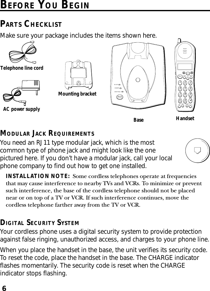 6BEFORE YOU BEGINPARTS CHECKLISTMake sure your package includes the items shown here.Base HandsetAC power supplyTelephone line cordMounting bracketIN USECHARGEVOICE MAILPAGEMUTE DELETEEXITTALKSELECTWXYZ9TUV8PQRS7MNO6JKL5GHI4DEF3ABC21#OPER0TONE*PWR RE/PA MEMORY FLASHFORMATMODULAR JACK REQUIREMENTSYou need an RJ11 type modular jack, which is the mostcommon type of phone jack and might look like the onepictured here. If you don’t have a modular jack, call your localphone company to find out how to get one installed.INSTALLATION NOTE:  Some cordless telephones operate at frequenciesthat may cause interference to nearby TVs and VCRs. To minimize or preventsuch interference, the base of the cordless telephone should not be placednear or on top of a TV or VCR. If such interference continues, move thecordless telephone farther away from the TV or VCR.DIGITAL SECURITY SYSTEMYour cordless phone uses a digital security system to provide protectionagainst false ringing, unauthorized access, and charges to your phone line.When you place the handset in the base, the unit verifies its security code.To reset the code, place the handset in the base. The CHARGE indicatorflashes momentarily. The security code is reset when the CHARGEindicator stops flashing.