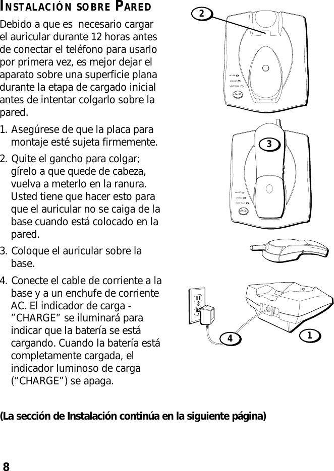 8INSTALACIÓN SOBRE PAREDDebido a que es  necesario cargarel auricular durante 12 horas antesde conectar el teléfono para usarlopor primera vez, es mejor dejar elaparato sobre una superficie planadurante la etapa de cargado inicialantes de intentar colgarlo sobre lapared.1. Asegúrese de que la placa paramontaje esté sujeta firmemente.2. Quite el gancho para colgar;gírelo a que quede de cabeza,vuelva a meterlo en la ranura.Usted tiene que hacer esto paraque el auricular no se caiga de labase cuando está colocado en lapared.3. Coloque el auricular sobre labase.4. Conecte el cable de corriente a labase y a un enchufe de corrienteAC. El indicador de carga -”CHARGE” se iluminará paraindicar que la batería se estácargando. Cuando la batería estácompletamente cargada, elindicador luminoso de carga(“CHARGE”) se apaga.(La sección de Instalación continúa en la siguiente página)IN USECHARGEVOICE MAILPAGE2IN USECHARGEVOICE MAILPAGE341