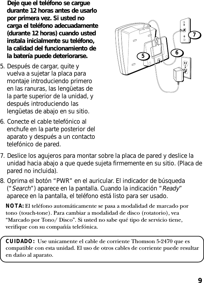 9Deje que el teléfono se carguedurante 12 horas antes de usarlopor primera vez. Si usted nocarga el teléfono adecuadamente(durante 12 horas) cuando ustedinstala inicialmente su teléfono,la calidad del funcionamiento dela batería puede deteriorarse.5. Después de cargar, quite yvuelva a sujetar la placa paramontaje introduciendo primeroen las ranuras, las lengüetas dela parte superior de la unidad, ydespués introduciendo laslengüetas de abajo en su sitio.6. Conecte el cable telefónico alenchufe en la parte posterior delaparato y después a un contactotelefónico de pared.7. Deslice los agujeros para montar sobre la placa de pared y deslice launidad hacia abajo a que quede sujeta firmemente en su sitio. (Placa depared no incluida).8. Oprima el botón “PWR” en el auricular. El indicador de búsqueda(“Search”) aparece en la pantalla. Cuando la indicación “Ready”aparece en la pantalla, el teléfono está listo para ser usado.NOTA: El teléfono automáticamente se pasa a modalidad de marcado portono (touch-tone). Para cambiar a modalidad de disco (rotatorio), vea“Marcado por Tono/ Disco”. Si usted no sabe qué tipo de servicio tiene,verifique con su compañía telefónica.CUIDADO:  Use unicamente el cable de corriente Thomson 5-2470 que escompatible con esta unidad. El uso de otros cables de corriente puede resultaren daño al aparato.675