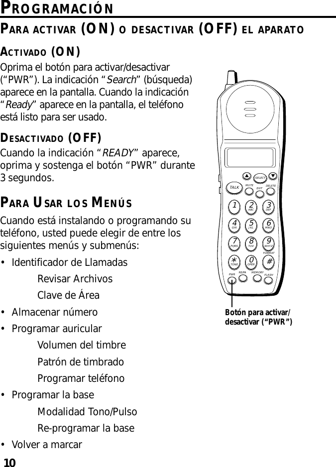 10PROGRAMACIÓNOprima el botón para activar/desactivar(“PWR”). La indicación “Search” (búsqueda)aparece en la pantalla. Cuando la indicación“Ready” aparece en la pantalla, el teléfonoestá listo para ser usado.DESACTIVADO (OFF)Cuando la indicación “READY” aparece,oprima y sostenga el botón “PWR” durante3 segundos.PARA USAR LOS MENÚSCuando está instalando o programando suteléfono, usted puede elegir de entre lossiguientes menús y submenús:•Identificador de LlamadasRevisar ArchivosClave de Área•Almacenar número•Programar auricularVolumen del timbrePatrón de timbradoProgramar teléfono•Programar la baseModalidad Tono/PulsoRe-programar la base•Volver a marcarMUTE DELETEEXITTALKSELECTWXYZ9TUV8PQRS7MNO6JKL5GHI4DEF3ABC21#OPER0TONE*PWR RE/PA MEMORY FLASHFORMATBotón para activar/desactivar (“PWR”)PARA ACTIVAR (ON) O DESACTIVAR (OFF) EL APARATOACTIVADO (ON)