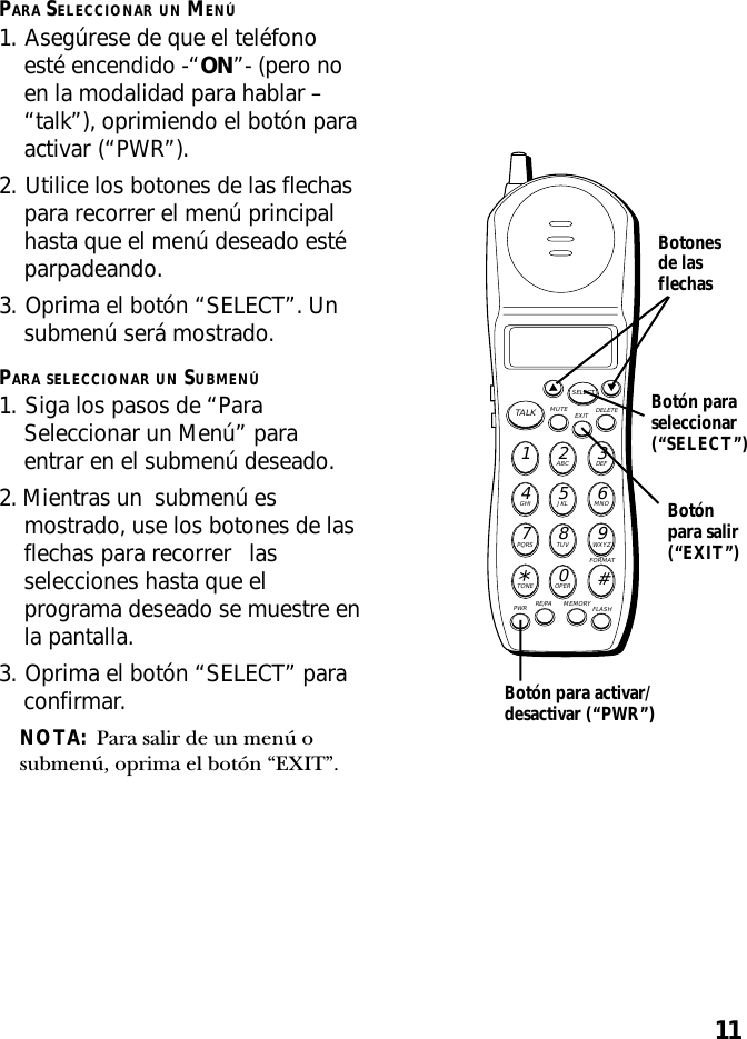 11PARA SELECCIONAR UN MENÚ1. Asegúrese de que el teléfonoesté encendido -“ON”- (pero noen la modalidad para hablar –“talk”), oprimiendo el botón paraactivar (“PWR”).2. Utilice los botones de las flechaspara recorrer el menú principalhasta que el menú deseado estéparpadeando.3. Oprima el botón “SELECT”. Unsubmenú será mostrado.PARA SELECCIONAR UN SUBMENÚ1. Siga los pasos de “ParaSeleccionar un Menú” paraentrar en el submenú deseado.2. Mientras un  submenú esmostrado, use los botones de lasflechas para recorrer lasselecciones hasta que elprograma deseado se muestre enla pantalla.3. Oprima el botón “SELECT” paraconfirmar.NOTA:  Para salir de un menú osubmenú, oprima el botón “EXIT”.MUTE DELETEEXITTALKSELECTWXYZ9TUV8PQRS7MNO6JKL5GHI4DEF3ABC21#OPER0TONE*PWR RE/PA MEMORY FLASHFORMATBotón paraseleccionar(“SELECT”)Botonesde lasflechasBotón para activar/desactivar (“PWR”)Botónpara salir(“EXIT”)