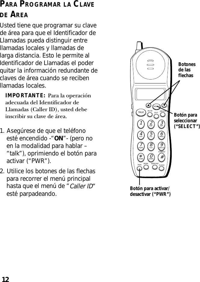 12PARA PROGRAMAR LA CLAVEDE AREAUsted tiene que programar su clavede área para que el Identificador deLlamadas pueda distinguir entrellamadas locales y llamadas delarga distancia. Esto le permite alIdentificador de Llamadas el poderquitar la información redundante declaves de área cuando se recibenllamadas locales.IMPORTANTE:  Para la operaciónadecuada del Identificador deLlamadas (Caller ID), usted debeinscribir su clave de área.1. Asegúrese de que el teléfonoesté encendido -“ON”- (pero noen la modalidad para hablar –“talk”), oprimiendo el botón paraactivar (“PWR”).2. Utilice los botones de las flechaspara recorrer el menú principalhasta que el menú de “Caller ID”esté parpadeando.MUTE DELETEEXITTALKSELECTWXYZ9TUV8PQRS7MNO6JKL5GHI4DEF3ABC21#OPER0TONE*PWR RE/PA MEMORY FLASHFORMATBotón paraseleccionar(“SELECT”)Botonesde lasflechasBotón para activar/desactivar (“PWR”)