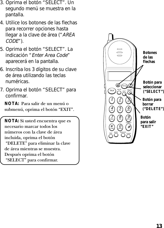 133. Oprima el botón “SELECT”. Unsegundo menú se muestra en lapantalla.4. Utilice los botones de las flechaspara recorrer opciones hastallegar a la clave de área (“AREACODE”).5. Oprima el botón “SELECT”. Laindicación “Enter Area Code”aparecerá en la pantalla.6. Inscriba los 3 dígitos de su clavede área utilizando las teclasnuméricas.7. Oprima el botón “SELECT” paraconfirmar.NOTA:  Para salir de un menú osubmenú, oprima el botón “EXIT”.NOTA: Si usted encuentra que esnecesario marcar todos losnúmeros con la clave de áreaincluida, oprima el botón “DELETE” para eliminar la clavede área mientras se muestra.Después oprima el botón “SELECT” para confirmar.MUTE DELETEEXITTALKSELECTWXYZ9TUV8PQRS7MNO6JKL5GHI4DEF3ABC21#OPER0TONE*PWR RE/PA MEMORY FLASHFORMATBotón paraseleccionar(“SELECT”)Botonesde lasflechasBotónpara salir“EXIT”Botón paraborrar(“DELETE”)