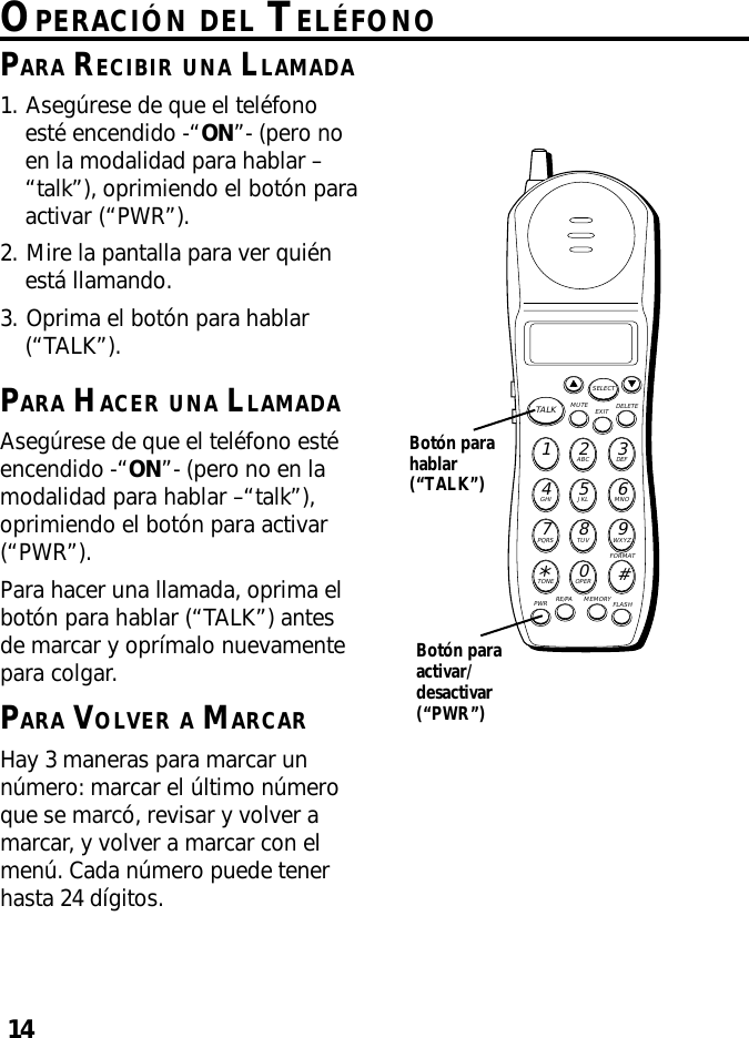 14OPERACIÓN DEL TELÉFONOPARA RECIBIR UNA LLAMADA1. Asegúrese de que el teléfonoesté encendido -“ON”- (pero noen la modalidad para hablar –“talk”), oprimiendo el botón paraactivar (“PWR”).2. Mire la pantalla para ver quiénestá llamando.3. Oprima el botón para hablar(“TALK”).PARA HACER UNA LLAMADAAsegúrese de que el teléfono estéencendido -“ON”- (pero no en lamodalidad para hablar –“talk”),oprimiendo el botón para activar(“PWR”).Para hacer una llamada, oprima elbotón para hablar (“TALK”) antesde marcar y oprímalo nuevamentepara colgar.PARA VOLVER A MARCARHay 3 maneras para marcar unnúmero: marcar el último númeroque se marcó, revisar y volver amarcar, y volver a marcar con elmenú. Cada número puede tenerhasta 24 dígitos.MUTE DELETEEXITTALKSELECTWXYZ9TUV8PQRS7MNO6JKL5GHI4DEF3ABC21#OPER0TONE*PWR RE/PA MEMORY FLASHFORMATBotón parahablar(“TALK”)Botón paraactivar/desactivar(“PWR”)