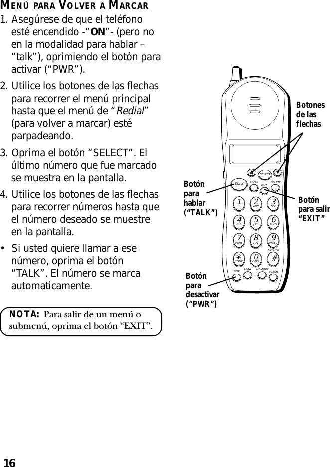 16MENÚ PARA VOLVER A MARCAR1. Asegúrese de que el teléfonoesté encendido -“ON”- (pero noen la modalidad para hablar –“talk”), oprimiendo el botón paraactivar (“PWR”).2. Utilice los botones de las flechaspara recorrer el menú principalhasta que el menú de “Redial”(para volver a marcar) estéparpadeando.3. Oprima el botón “SELECT”. Elúltimo número que fue marcadose muestra en la pantalla.4. Utilice los botones de las flechaspara recorrer números hasta queel número deseado se muestreen la pantalla.•Si usted quiere llamar a esenúmero, oprima el botón“TALK”. El número se marcaautomaticamente.NOTA:  Para salir de un menú osubmenú, oprima el botón “EXIT”.MUTE DELETEEXITTALKSELECTWXYZ9TUV8PQRS7MNO6JKL5GHI4DEF3ABC21#OPER0TONE*PWR RE/PA MEMORY FLASHFORMATBotónpara salir“EXIT”Botónparahablar(“TALK”)Botónparadesactivar(“PWR”)Botonesde lasflechas