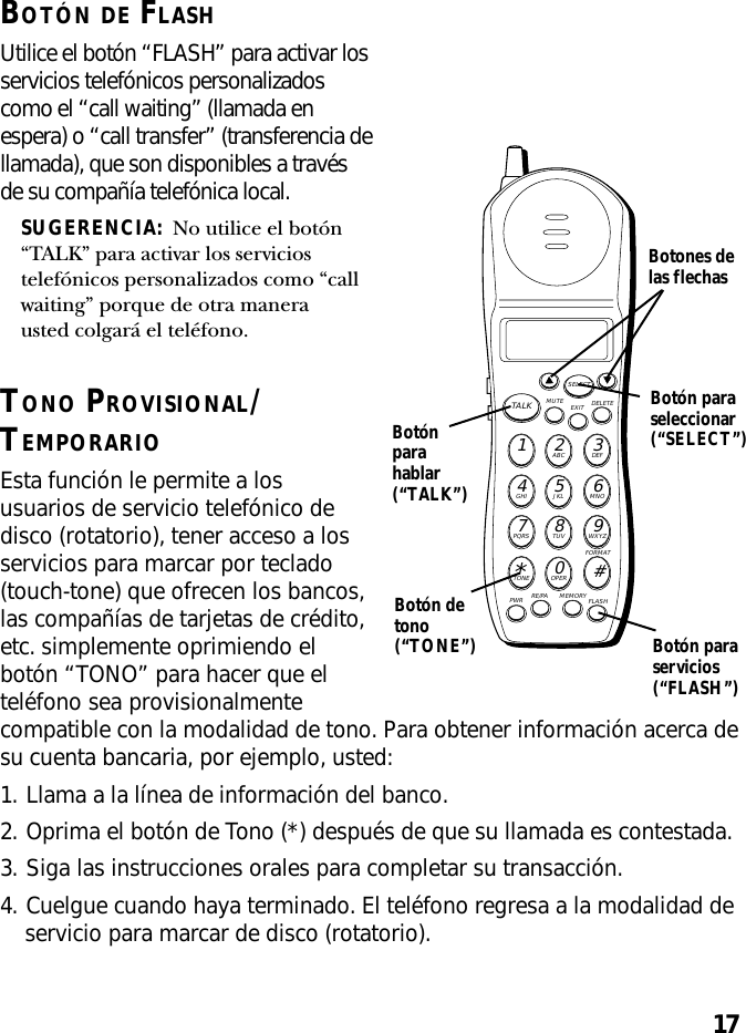 17BOTÓN DE FLASHUtilice el botón “FLASH” para activar losservicios telefónicos personalizadoscomo el “call waiting” (llamada enespera) o “call transfer” (transferencia dellamada), que son disponibles a travésde su compañía telefónica local.SUGERENCIA:  No utilice el botón“TALK” para activar los serviciostelefónicos personalizados como “callwaiting” porque de otra manerausted colgará el teléfono.TONO PROVISIONAL/TEMPORARIOEsta función le permite a losusuarios de servicio telefónico dedisco (rotatorio), tener acceso a losservicios para marcar por teclado(touch-tone) que ofrecen los bancos,las compañías de tarjetas de crédito,etc. simplemente oprimiendo elbotón “TONO” para hacer que elteléfono sea provisionalmentecompatible con la modalidad de tono. Para obtener información acerca desu cuenta bancaria, por ejemplo, usted:1. Llama a la línea de información del banco.2. Oprima el botón de Tono (*) después de que su llamada es contestada.3. Siga las instrucciones orales para completar su transacción.4. Cuelgue cuando haya terminado. El teléfono regresa a la modalidad deservicio para marcar de disco (rotatorio).MUTE DELETEEXITTALKSELECTWXYZ9TUV8PQRS7MNO6JKL5GHI4DEF3ABC21#OPER0TONE*PWR RE/PA MEMORY FLASHFORMATBotónparahablar(“TALK”)Botón paraseleccionar(“SELECT”)Botones delas flechasBotón paraservicios(“FLASH”)Botón detono(“TONE”)