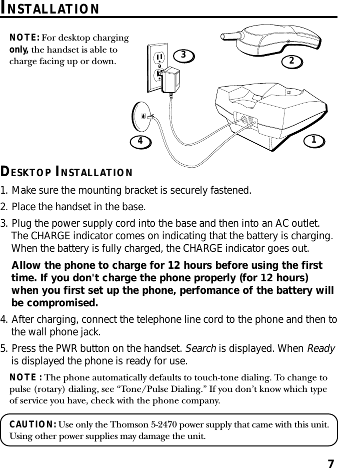 7DESKTOP INSTALLATION1. Make sure the mounting bracket is securely fastened.2. Place the handset in the base.3. Plug the power supply cord into the base and then into an AC outlet.The CHARGE indicator comes on indicating that the battery is charging.When the battery is fully charged, the CHARGE indicator goes out.Allow the phone to charge for 12 hours before using the firsttime. If you don&apos;t charge the phone properly (for 12 hours)when you first set up the phone, perfomance of the battery willbe compromised.4. After charging, connect the telephone line cord to the phone and then tothe wall phone jack.5. Press the PWR button on the handset. Search is displayed. When Readyis displayed the phone is ready for use.NOTE : The phone automatically defaults to touch-tone dialing. To change topulse (rotary) dialing, see “Tone/Pulse Dialing.” If you don’t know which typeof service you have, check with the phone company.CAUTION: Use only the Thomson 5-2470 power supply that came with this unit.Using other power supplies may damage the unit.NOTE: For desktop chargingonly, the handset is able tocharge facing up or down.1432INSTALLATION