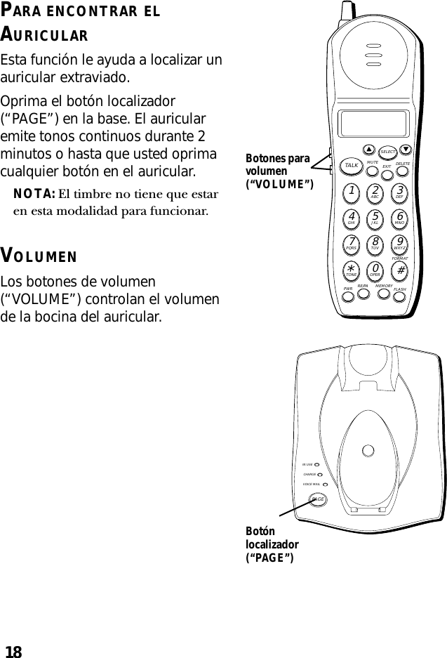 18PARA ENCONTRAR ELAURICULAREsta función le ayuda a localizar unauricular extraviado.Oprima el botón localizador(“PAGE”) en la base. El auricularemite tonos continuos durante 2minutos o hasta que usted oprimacualquier botón en el auricular.NOTA: El timbre no tiene que estaren esta modalidad para funcionar.VOLUMENLos botones de volumen(“VOLUME”) controlan el volumende la bocina del auricular.IN USECHARGEVOICE MAILPAGEMUTE DELETEEXITTALKSELECTWXYZ9TUV8PQRS7MNO6JKL5GHI4DEF3ABC21#OPER0TONE*PWR RE/PA MEMORY FLASHFORMATBotónlocalizador(“PAGE”)Botones paravolumen(“VOLUME”)