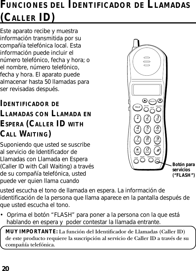 20FUNCIONES DEL IDENTIFICADOR DE LLAMADAS(CALLER ID)MUTE DELETEEXITTALKSELECTWXYZ9TUV8PQRS7MNO6JKL5GHI4DEF3ABC21#OPER0TONE*PWR RE/PA MEMORY FLASHFORMATEste aparato recibe y muestrainformación transmitida por sucompañía telefónica local. Estainformación puede incluir elnúmero telefónico, fecha y hora; oel nombre, número telefónico,fecha y hora. El aparato puedealmacenar hasta 50 llamadas paraser revisadas después.IDENTIFICADOR DELLAMADAS CON LLAMADA ENESPERA (CALLER ID WITHCALL WAITING)Suponiendo que usted se suscribeal servicio de Identificador deLlamadas con Llamada en Espera(Caller ID with Call Waiting) a travésde su compañía telefónica, ustedpuede ver quien llama cuandousted escucha el tono de llamada en espera. La información deidentificación de la persona que llama aparece en la pantalla después deque usted escucha el tono.•Oprima el botón “FLASH” para poner a la persona con la que estáhablando en espera y  poder contestar la llamada entrante.MUY IMPORTANTE: La función del Identificador de Llamadas (Caller ID)de este producto requiere la suscripción al servicio de Caller ID a través de sucompañía telefónica.Botón paraservicios(“FLASH”)