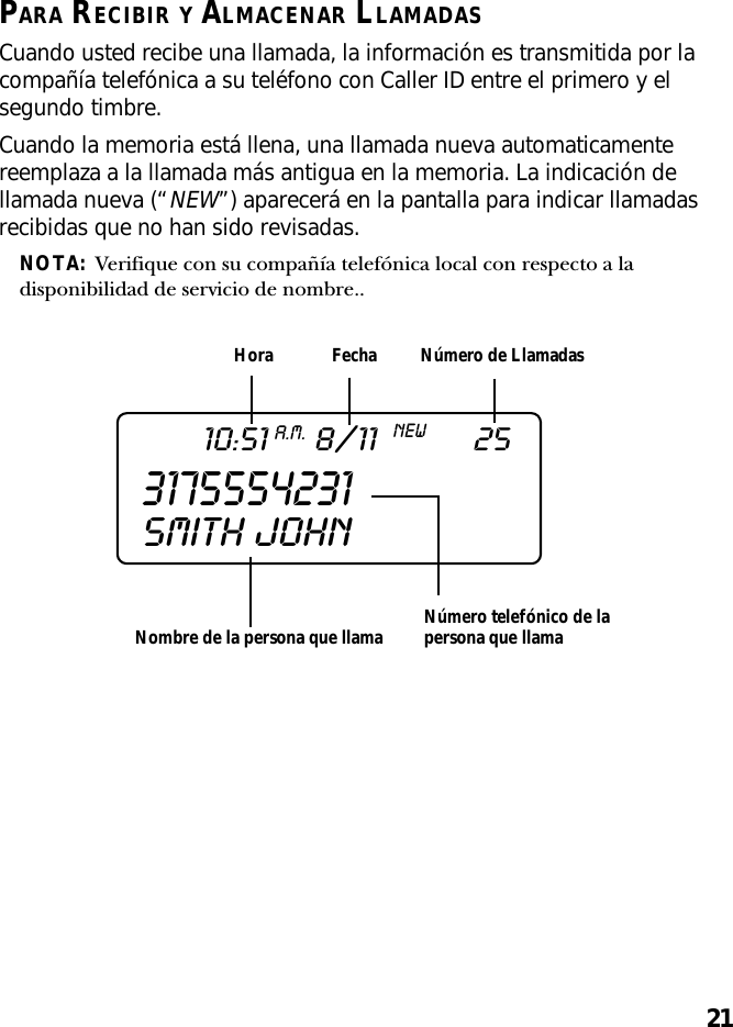 21PARA RECIBIR Y ALMACENAR LLAMADASCuando usted recibe una llamada, la información es transmitida por lacompañía telefónica a su teléfono con Caller ID entre el primero y elsegundo timbre.Cuando la memoria está llena, una llamada nueva automaticamentereemplaza a la llamada más antigua en la memoria. La indicación dellamada nueva (“NEW”) aparecerá en la pantalla para indicar llamadasrecibidas que no han sido revisadas.NOTA:  Verifique con su compañía telefónica local con respecto a ladisponibilidad de servicio de nombre..Nombre de la persona que llamaHora Fecha Número de LlamadasNúmero telefónico de lapersona que llama317555423110:51A.M.8/11NEW25SMITH  JOHN