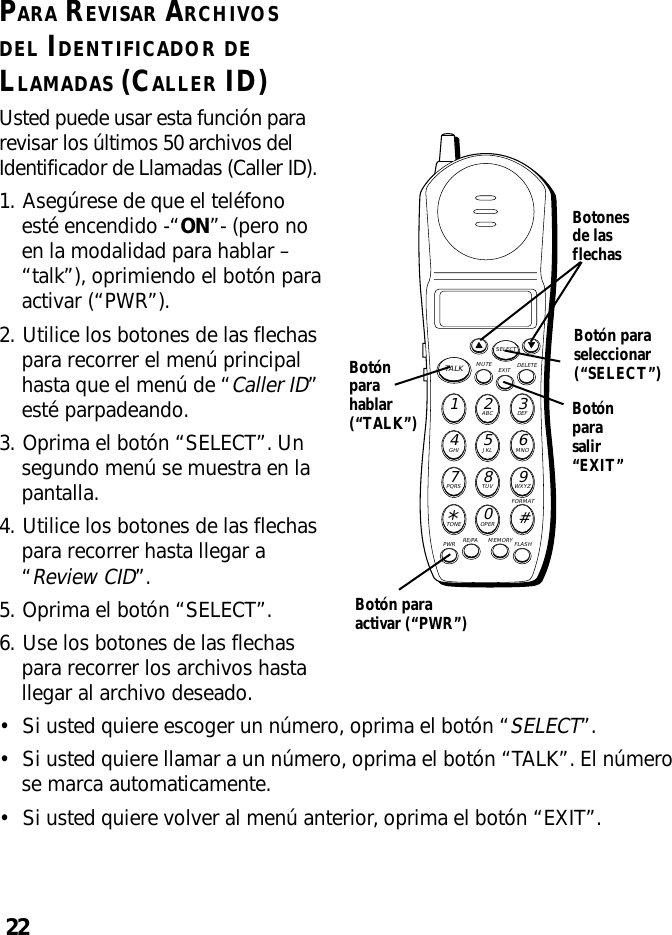 22PARA REVISAR ARCHIVOSDEL IDENTIFICADOR DELLAMADAS (CALLER ID)Usted puede usar esta función pararevisar los últimos 50 archivos delIdentificador de Llamadas (Caller ID).1. Asegúrese de que el teléfonoesté encendido -“ON”- (pero noen la modalidad para hablar –“talk”), oprimiendo el botón paraactivar (“PWR”).2. Utilice los botones de las flechaspara recorrer el menú principalhasta que el menú de “Caller ID”esté parpadeando.3. Oprima el botón “SELECT”. Unsegundo menú se muestra en lapantalla.4. Utilice los botones de las flechaspara recorrer hasta llegar a“Review CID”.5. Oprima el botón “SELECT”.6. Use los botones de las flechaspara recorrer los archivos hastallegar al archivo deseado.MUTE DELETEEXITTALKSELECTWXYZ9TUV8PQRS7MNO6JKL5GHI4DEF3ABC21#OPER0TONE*PWR RE/PA MEMORY FLASHFORMATBotónparasalir“EXIT”Botonesde lasflechasBotónparahablar(“TALK”)Botón paraseleccionar(“SELECT”)Botón paraactivar (“PWR”)•Si usted quiere escoger un número, oprima el botón “SELECT”.•Si usted quiere llamar a un número, oprima el botón “TALK”. El númerose marca automaticamente.•Si usted quiere volver al menú anterior, oprima el botón “EXIT”.