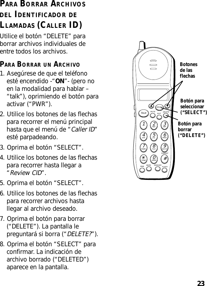 23PARA BORRAR ARCHIVOSDEL IDENTIFICADOR DELLAMADAS (CALLER ID)Utilice el botón “DELETE” paraborrar archivos individuales deentre todos los archivos.PARA BORRAR UN ARCHIVO1. Asegúrese de que el teléfonoesté encendido -“ON”- (pero noen la modalidad para hablar –“talk”), oprimiendo el botón paraactivar (“PWR”).2. Utilice los botones de las flechaspara recorrer el menú principalhasta que el menú de “Caller ID”esté parpadeando.3. Oprima el botón “SELECT”.4. Utilice los botones de las flechaspara recorrer hasta llegar a“Review CID”.5. Oprima el botón “SELECT”.6. Utilice los botones de las flechaspara recorrer archivos hastallegar al archivo deseado.7. Oprima el botón para borrar(“DELETE”). La pantalla lepreguntará si borra (“DELETE?”).8. Oprima el botón “SELECT” paraconfirmar. La indicación dearchivo borrado (“DELETED”)aparece en la pantalla.MUTE DELETEEXITTALKSELECTWXYZ9TUV8PQRS7MNO6JKL5GHI4DEF3ABC21#OPER0TONE*PWR RE/PA MEMORY FLASHFORMATBotonesde lasflechasBotón paraseleccionar(“SELECT”)Botón paraborrar(“DELETE”)