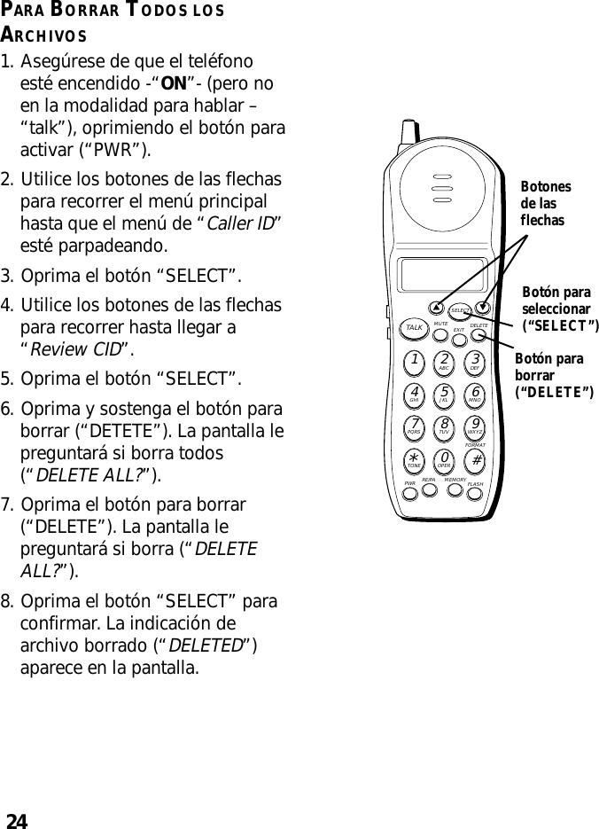 24PARA BORRAR TODOS LOSARCHIVOS1. Asegúrese de que el teléfonoesté encendido -“ON”- (pero noen la modalidad para hablar –“talk”), oprimiendo el botón paraactivar (“PWR”).2. Utilice los botones de las flechaspara recorrer el menú principalhasta que el menú de “Caller ID”esté parpadeando.3. Oprima el botón “SELECT”.4. Utilice los botones de las flechaspara recorrer hasta llegar a“Review CID”.5. Oprima el botón “SELECT”.6. Oprima y sostenga el botón paraborrar (“DETETE”). La pantalla lepreguntará si borra todos(“DELETE ALL?”).7. Oprima el botón para borrar(“DELETE”). La pantalla lepreguntará si borra (“DELETEALL?”).8. Oprima el botón “SELECT” paraconfirmar. La indicación dearchivo borrado (“DELETED”)aparece en la pantalla.MUTE DELETEEXITTALKSELECTWXYZ9TUV8PQRS7MNO6JKL5GHI4DEF3ABC21#OPER0TONE*PWR RE/PA MEMORY FLASHFORMATBotonesde lasflechasBotón paraseleccionar(“SELECT”)Botón paraborrar(“DELETE”)