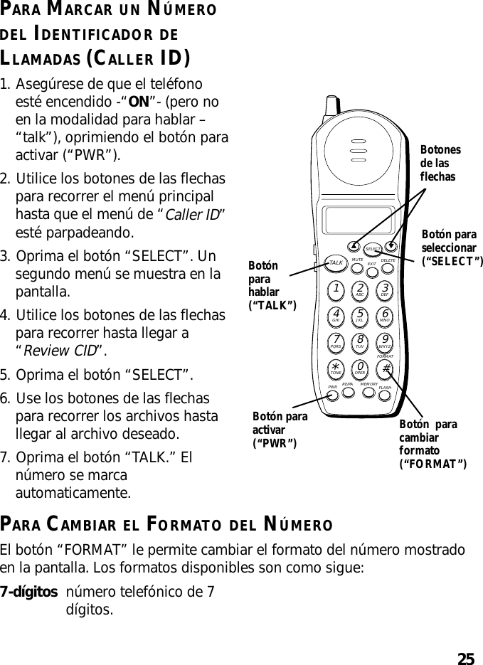 25PARA MARCAR UN NÚMERODEL IDENTIFICADOR DELLAMADAS (CALLER ID)1. Asegúrese de que el teléfonoesté encendido -“ON”- (pero noen la modalidad para hablar –“talk”), oprimiendo el botón paraactivar (“PWR”).2. Utilice los botones de las flechaspara recorrer el menú principalhasta que el menú de “Caller ID”esté parpadeando.3. Oprima el botón “SELECT”. Unsegundo menú se muestra en lapantalla.4. Utilice los botones de las flechaspara recorrer hasta llegar a“Review CID”.5. Oprima el botón “SELECT”.6. Use los botones de las flechaspara recorrer los archivos hastallegar al archivo deseado.7. Oprima el botón “TALK.” Elnúmero se marcaautomaticamente.MUTE DELETEEXITTALKSELECTWXYZ9TUV8PQRS7MNO6JKL5GHI4DEF3ABC21#OPER0TONE*PWR RE/PA MEMORY FLASHFORMATBotónparahablar(“TALK”)Botón paraactivar(“PWR”)Botón  paracambiarformato(“FORMAT”)PARA CAMBIAR EL FORMATO DEL NÚMEROEl botón “FORMAT” le permite cambiar el formato del número mostradoen la pantalla. Los formatos disponibles son como sigue:7-dígitos número telefónico de 7dígitos.Botonesde lasflechasBotón paraseleccionar(“SELECT”)