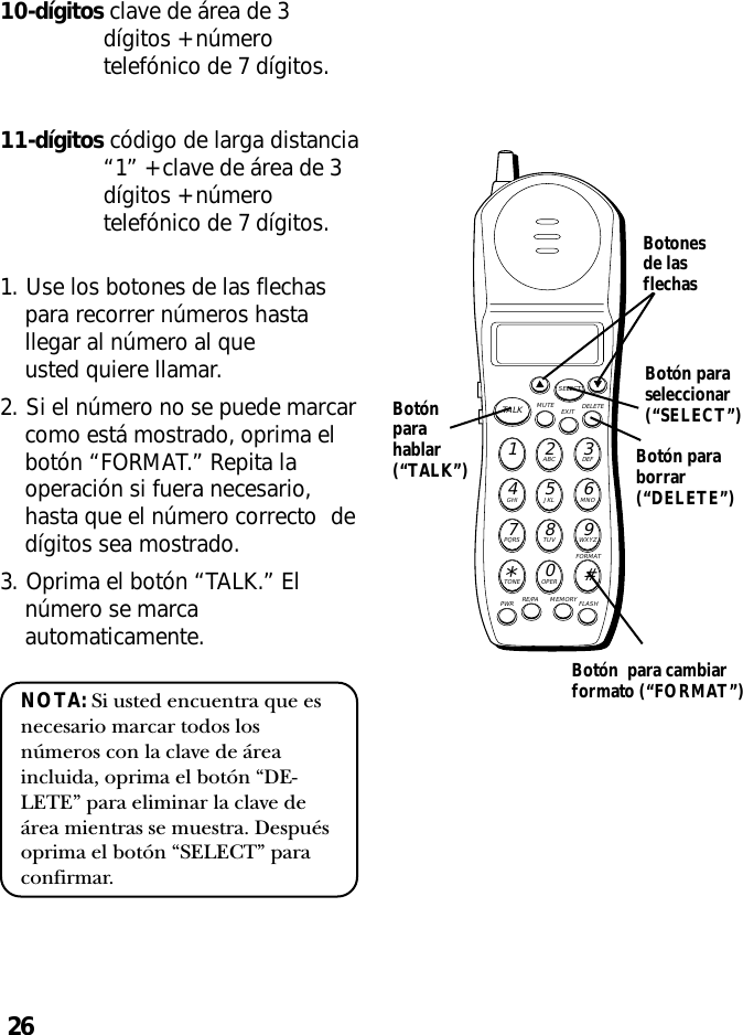 26MUTE DELETEEXITTALKSELECTWXYZ9TUV8PQRS7MNO6JKL5GHI4DEF3ABC21#OPER0TONE*PWR RE/PA MEMORY FLASHFORMAT10-dígitos clave de área de 3dígitos + númerotelefónico de 7 dígitos.11-dígitos código de larga distancia“1” + clave de área de 3dígitos + númerotelefónico de 7 dígitos.1. Use los botones de las flechaspara recorrer números hastallegar al número al queusted quiere llamar.2. Si el número no se puede marcarcomo está mostrado, oprima elbotón “FORMAT.” Repita laoperación si fuera necesario,hasta que el número correcto dedígitos sea mostrado.3. Oprima el botón “TALK.” Elnúmero se marcaautomaticamente.NOTA: Si usted encuentra que esnecesario marcar todos losnúmeros con la clave de áreaincluida, oprima el botón “DE-LETE” para eliminar la clave deárea mientras se muestra. Despuésoprima el botón “SELECT” paraconfirmar.Botonesde lasflechasBotón paraseleccionar(“SELECT”)Botón paraborrar(“DELETE”)Botónparahablar(“TALK”)Botón  para cambiarformato (“FORMAT”)