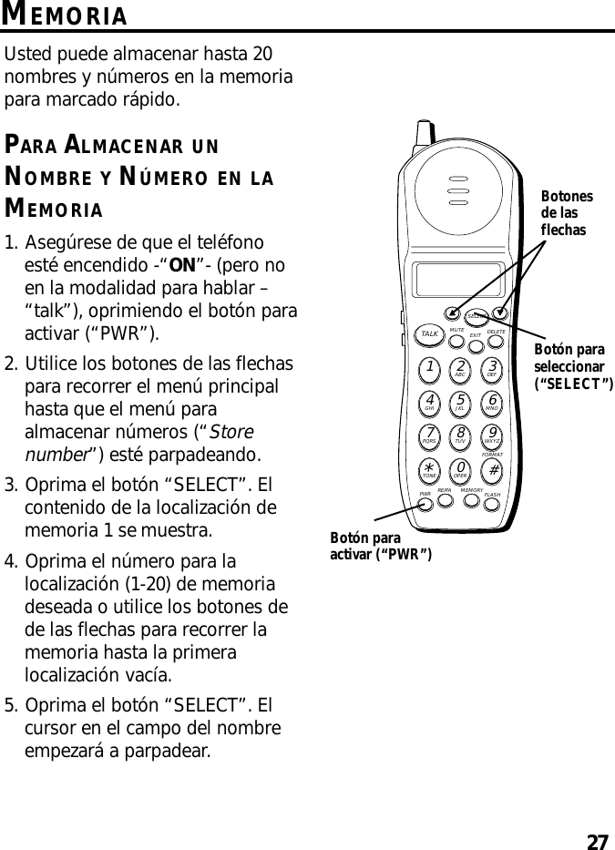 27MEMORIAUsted puede almacenar hasta 20nombres y números en la memoriapara marcado rápido.PARA ALMACENAR UNNOMBRE Y NÚMERO EN LAMEMORIA1. Asegúrese de que el teléfonoesté encendido -“ON”- (pero noen la modalidad para hablar –“talk”), oprimiendo el botón paraactivar (“PWR”).2. Utilice los botones de las flechaspara recorrer el menú principalhasta que el menú paraalmacenar números (“Storenumber”) esté parpadeando.3. Oprima el botón “SELECT”. Elcontenido de la localización dememoria 1 se muestra.4. Oprima el número para lalocalización (1-20) de memoriadeseada o utilice los botones dede las flechas para recorrer lamemoria hasta la primeralocalización vacía.5. Oprima el botón “SELECT”. Elcursor en el campo del nombreempezará a parpadear.MUTE DELETEEXITTALKSELECTWXYZ9TUV8PQRS7MNO6JKL5GHI4DEF3ABC21#OPER0TONE*PWR RE/PA MEMORY FLASHFORMATBotonesde lasflechasBotón paraactivar (“PWR”)Botón paraseleccionar(“SELECT”)