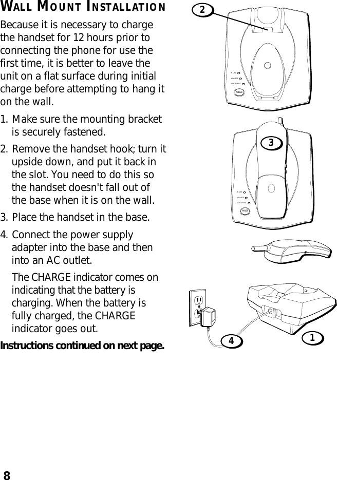 8WALL MOUNT INSTALLATIONBecause it is necessary to chargethe handset for 12 hours prior toconnecting the phone for use thefirst time, it is better to leave theunit on a flat surface during initialcharge before attempting to hang iton the wall.1. Make sure the mounting bracketis securely fastened.2. Remove the handset hook; turn itupside down, and put it back inthe slot. You need to do this sothe handset doesn&apos;t fall out ofthe base when it is on the wall.3. Place the handset in the base.4. Connect the power supplyadapter into the base and theninto an AC outlet.The CHARGE indicator comes onindicating that the battery ischarging. When the battery isfully charged, the CHARGEindicator goes out.Instructions continued on next page.IN USECHARGEVOICE MAILPAGE2IN USECHARGEVOICE MAILPAGE341