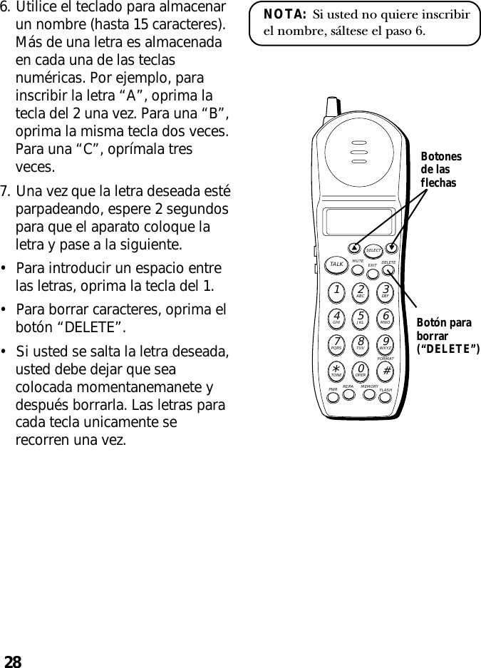 28NOTA:  Si usted no quiere inscribirel nombre, sáltese el paso 6.6. Utilice el teclado para almacenarun nombre (hasta 15 caracteres).Más de una letra es almacenadaen cada una de las teclasnuméricas. Por ejemplo, parainscribir la letra “A”, oprima latecla del 2 una vez. Para una “B”,oprima la misma tecla dos veces.Para una “C”, oprímala tresveces.7. Una vez que la letra deseada estéparpadeando, espere 2 segundospara que el aparato coloque laletra y pase a la siguiente.•Para introducir un espacio entrelas letras, oprima la tecla del 1.•Para borrar caracteres, oprima elbotón “DELETE”.•Si usted se salta la letra deseada,usted debe dejar que seacolocada momentanemanete ydespués borrarla. Las letras paracada tecla unicamente serecorren una vez.MUTE DELETEEXITTALKSELECTWXYZ9TUV8PQRS7MNO6JKL5GHI4DEF3ABC21#OPER0TONE*PWR RE/PA MEMORY FLASHFORMATBotón paraborrar(“DELETE”)Botonesde lasflechas