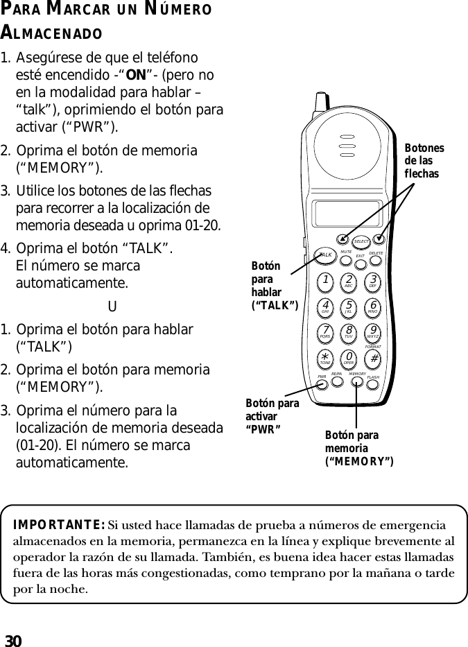 30PARA MARCAR UN NÚMEROALMACENADO1. Asegúrese de que el teléfonoesté encendido -“ON”- (pero noen la modalidad para hablar –“talk”), oprimiendo el botón paraactivar (“PWR”).2. Oprima el botón de memoria(“MEMORY”).3. Utilice los botones de las flechaspara recorrer a la localización dememoria deseada u oprima 01-20.4. Oprima el botón “TALK”.El número se marcaautomaticamente.U1. Oprima el botón para hablar(“TALK”)2. Oprima el botón para memoria(“MEMORY”).3. Oprima el número para lalocalización de memoria deseada(01-20). El número se marcaautomaticamente.MUTE DELETEEXITTALKSELECTWXYZ9TUV8PQRS7MNO6JKL5GHI4DEF3ABC21#OPER0TONE*PWR RE/PA MEMORY FLASHFORMATBotónparahablar(“TALK”)Botonesde lasflechasBotón paraactivar“PWR” Botón paramemoria(“MEMORY”)IMPORTANTE: Si usted hace llamadas de prueba a números de emergenciaalmacenados en la memoria, permanezca en la línea y explique brevemente aloperador la razón de su llamada. También, es buena idea hacer estas llamadasfuera de las horas más congestionadas, como temprano por la mañana o tardepor la noche.